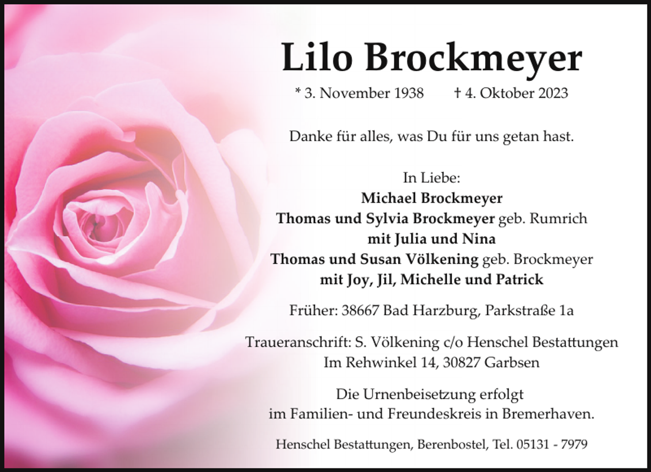 <p>Lilo Brockmeyer<br />* 3. November 1938</p><p>† 4. Oktober 2023</p><p>Danke für alles, was Du für uns getan hast.<br />In Liebe:<br />Michael Brockmeyer<br />Thomas und Sylvia Brockmeyer geb. Rumrich<br />mit Julia und Nina<br />Thomas und Susan Völkening geb. Brockmeyer<br />mit Joy, Jil, Michelle und Patrick<br />Früher: 38667 Bad Harzburg, Parkstraße 1a<br />Traueranschrift: S. Völkening c/o Henschel Besta�ungen<br />Im Rehwinkel 14, 30827 Garbsen<br />Die Urnenbeise7ung erfolgt<br />im Familien­ und Freundeskreis in Bremerhaven.<br />Henschel Besta�ungen, Berenbostel, Tel. 05131 ­ 7979</p>