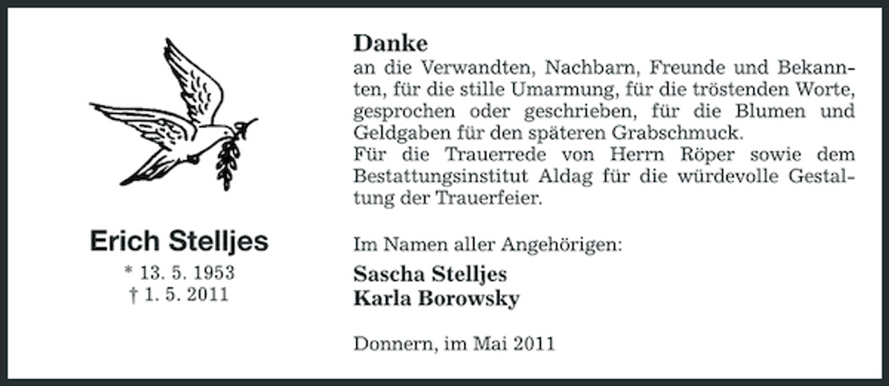 <p>Danke<br />an die Verwandten, Nachbarn, Freunde und Bekannten, für die stille Umarmung, für die tröstenden Worte, gesprochen oder geschrieben, für die Blumen und Geldgaben für den späteren Grabschmuck. Für die Trauerrede von Herrn Röper sowie dem Bestattungsinstitut Aldag für die würdevolle Gestaltung der Trauerfeier.</p><p>Erich Stelljes<br />* 13. 5. 1953 † 1. 5. 2011</p><p>Im Namen aller Angehörigen:</p><p>Sascha Stelljes Karla Borowsky<br />Donnern, im Mai 2011</p>