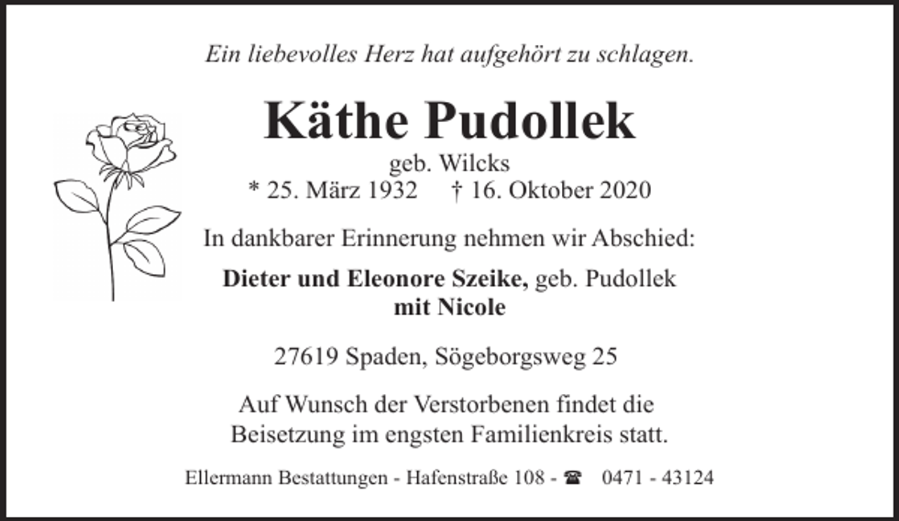 <p>Ein liebevolles Herz hat aufgehört zu schlagen.</p><p>Käthe Pudollek</p><p>geb. Wilcks<br />* 25. März 1932 † 16. Oktober 2020<br />In dankbarer Erinnerung nehmen wir Abschied:<br />Dieter und Eleonore Szeike, geb. Pudollek<br />mit Nicole<br />27619 Spaden, Sögeborgsweg 25<br />Auf Wunsch der Verstorbenen findet die<br />Beisetzung im engsten Familienkreis statt.<br />Ellermann Bestattungen - Hafenstraße 108 - ( 0471 - 43124</p>