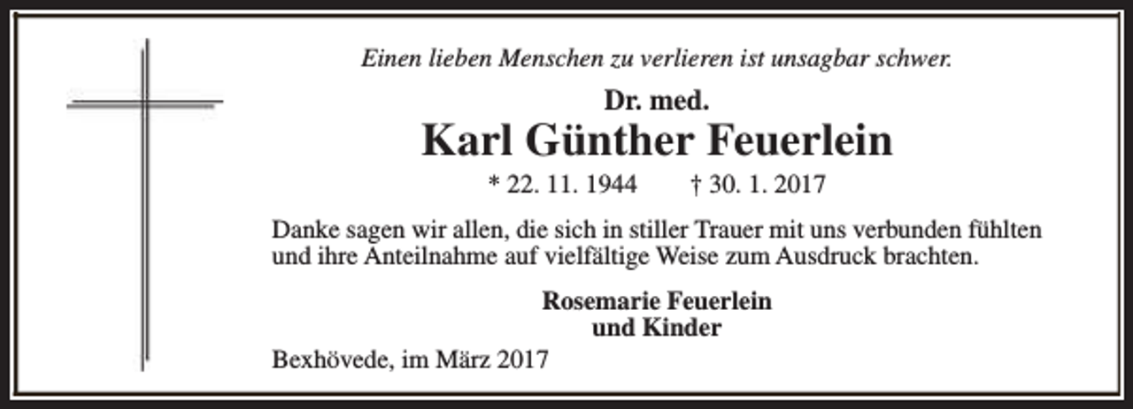 <p>Einen lieben Menschen zu verlieren ist unsagbar schwer.</p><p>Dr. med.</p><p>Karl Günther Feuerlein<br />* 22. 11. 1944</p><p>† 30. 1. 2017</p><p>Danke sagen wir allen, die sich in stiller Trauer mit uns verbunden fühlten<br />und ihre Anteilnahme auf vielfältige Weise zum Ausdruck brachten.<br />Rosemarie Feuerlein<br />und Kinder<br />Bexhövede, im März 2017</p>