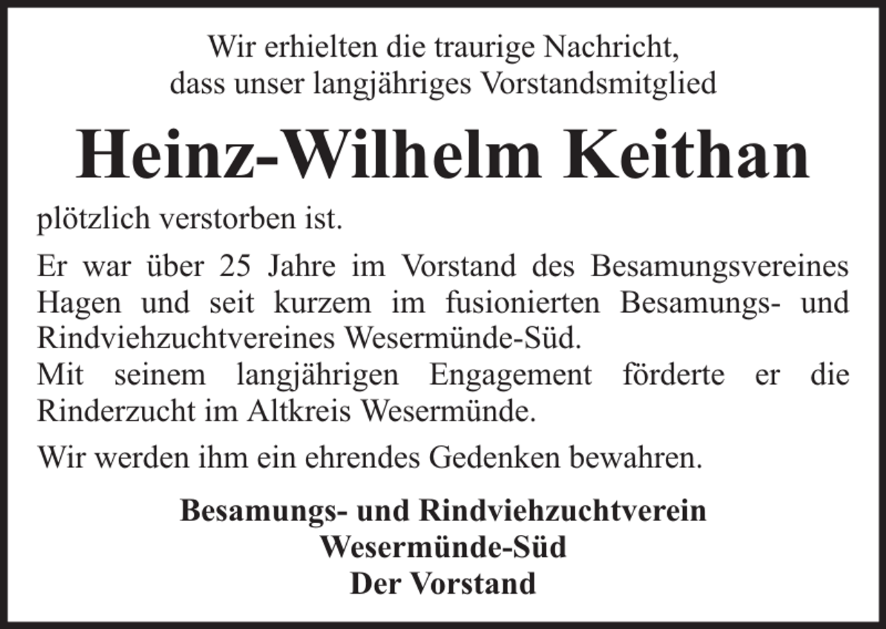 <p>Wir erhielten die traurige Nachricht,<br />dass unser langjähriges Vorstandsmitglied</p><p>Heinz-Wilhelm Keithan</p><p>plötzlich verstorben ist.<br />Er war über 25 Jahre im Vorstand des Besamungsvereines<br />Hagen und seit kurzem im fusionierten Besamungs- und<br />Rindviehzuchtvereines Wesermünde-Süd.<br />Mit seinem langjährigen Engagement förderte er die<br />Rinderzucht im Altkreis Wesermünde.<br />Wir werden ihm ein ehrendes Gedenken bewahren.<br />Besamungs- und Rindviehzuchtverein<br />Wesermünde-Süd<br />Der Vorstand</p>