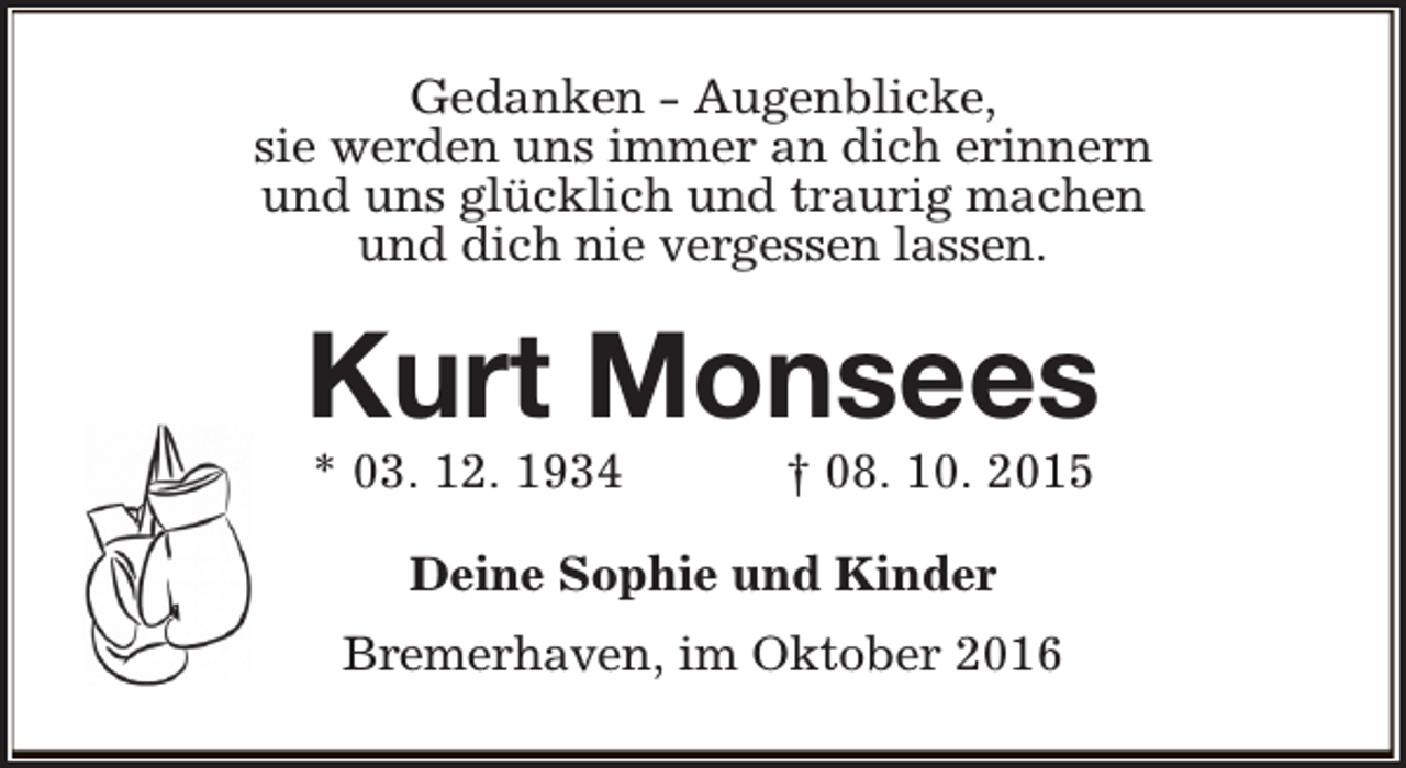 <p>Gedanken - Augenblicke,<br />sie werden uns immer an dich erinnern<br />und uns glücklich und traurig machen<br />und dich nie vergessen lassen.</p><p>Kurt Monsees<br />* 03. 12. 1934</p><p>† 08. 10. 2015</p><p>Deine Sophie und Kinder<br />Bremerhaven, im Oktober 2016</p>