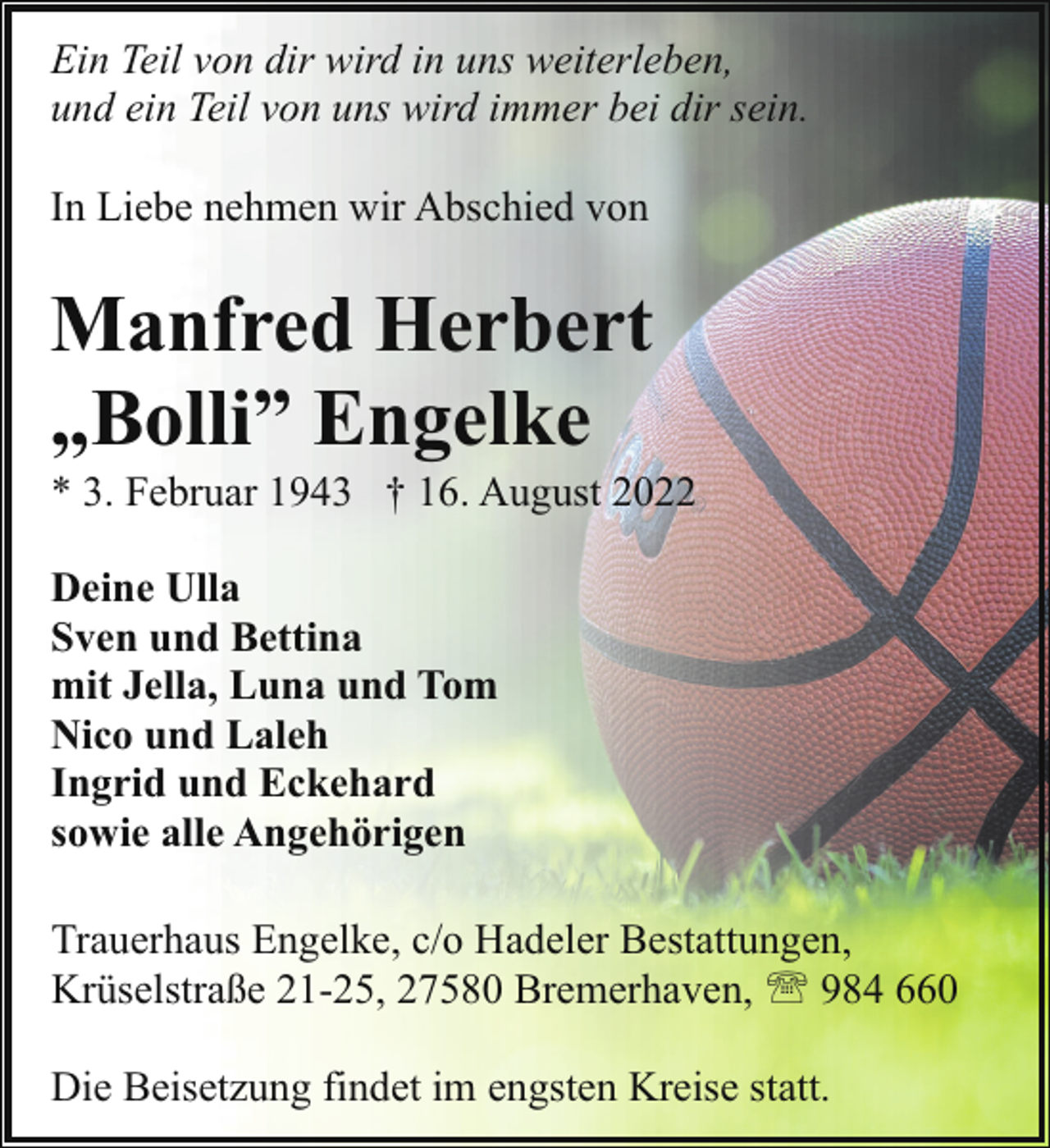 <p>Ein Teil von dir wird in uns weiterleben,<br />und ein Teil von uns wird immer bei dir sein.<br />In Liebe nehmen wir Abschied von</p><p>Manfred Herbert<br />„Bolli” Engelke</p><p>* 3. Februar 1943 † 16. August 2022<br />Deine Ulla<br />Sven und Bettina<br />mit Jella, Luna und Tom<br />Nico und Laleh<br />Ingrid und Eckehard<br />sowie alle Angehörigen<br />Trauerhaus Engelke, c/o Hadeler Bestattungen,<br />Krüselstraße 21-25, 27580 Bremerhaven, ' 984 660<br />Die Beisetzung findet im engsten Kreise statt.</p>