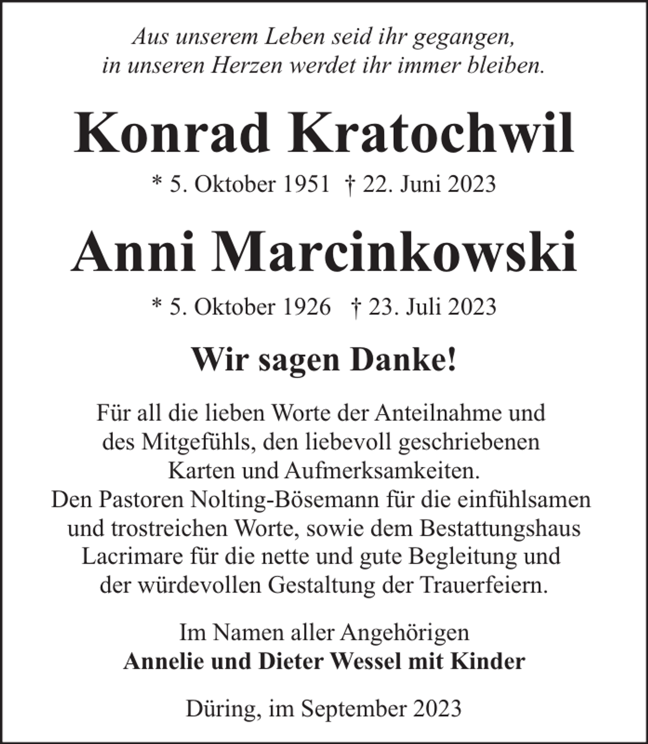 <p>Aus unserem Leben seid ihr gegangen,<br />in unseren Herzen werdet ihr immer bleiben.</p><p>Konrad Kratochwil<br />* 5. Oktober 1951 † 22. Juni 2023</p><p>Anni Marcinkowski<br />* 5. Oktober 1926 † 23. Juli 2023</p><p>Wir sagen Danke!<br />Für all die lieben Worte der Anteilnahme und<br />des Mitgefühls, den liebevoll geschriebenen<br />Karten und Aufmerksamkeiten.<br />Den Pastoren Nolting-Bösemann für die einfühlsamen<br />und trostreichen Worte, sowie dem Bestattungshaus<br />Lacrimare für die nette und gute Begleitung und<br />der würdevollen Gestaltung der Trauerfeiern.<br />Im Namen aller Angehörigen<br />Annelie und Dieter Wessel mit Kinder<br />Düring, im September 2023</p>