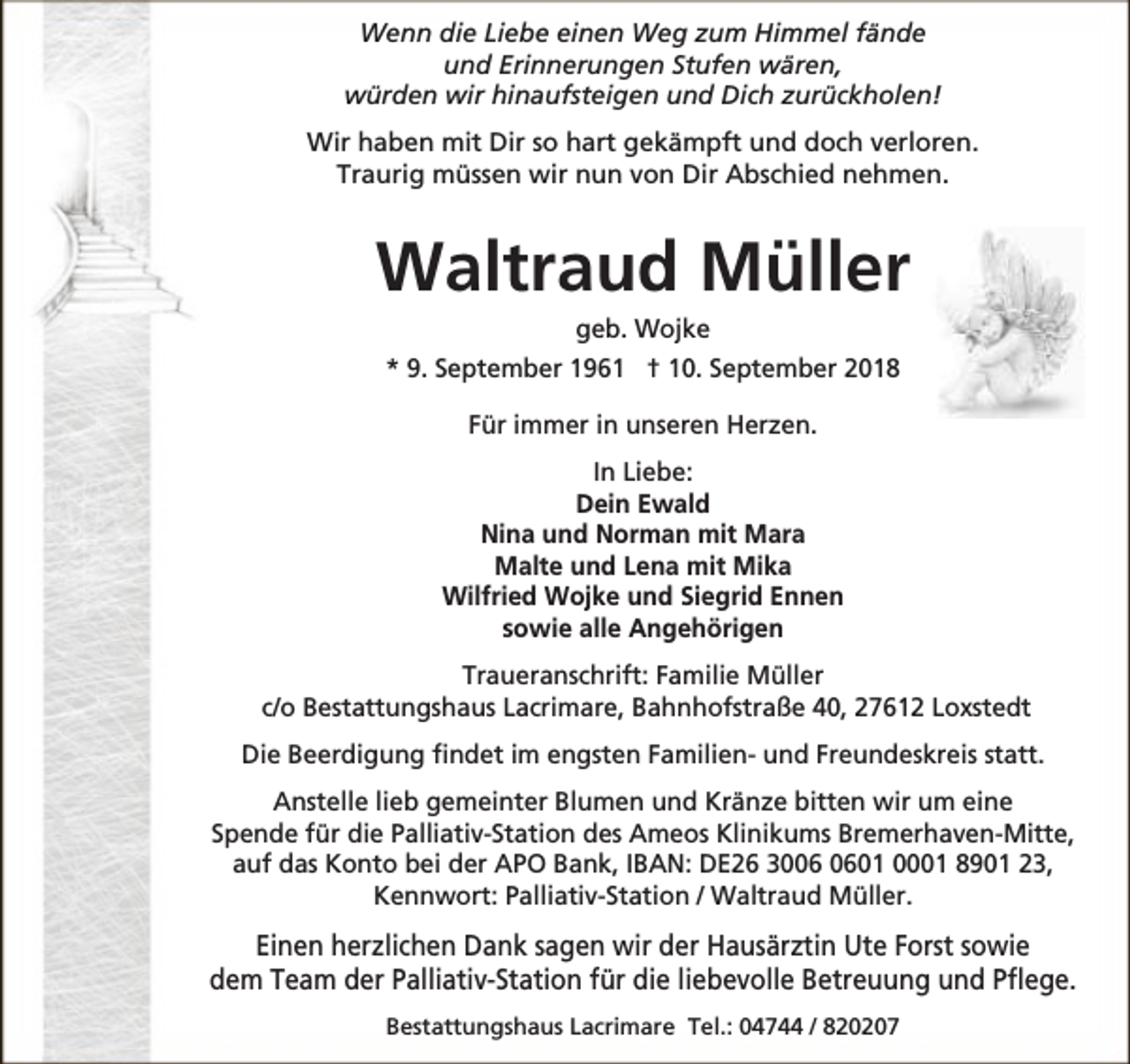 <p>Wenn die Liebe einen Weg zum Himmel fände<br />und Erinnerungen Stufen wären,<br />würden wir hinaufsteigen und Dich zurückholen!<br />Wir haben mit Dir so hart gekämpft und doch verloren.<br />Traurig müssen wir nun von Dir Abschied nehmen.</p><p>Waltraud Müller<br />geb. Wojke</p><p>* 9. September 1961 † 10. September 2018<br />Für immer in unseren Herzen.<br />In Liebe:<br />Dein Ewald<br />Nina und Norman mit Mara<br />Malte und Lena mit Mika<br />Wilfried Wojke und Siegrid Ennen<br />sowie alle Angehörigen<br />Traueranschrift: Familie Müller<br />c/o Bestattungshaus Lacrimare, Bahnhofstraße 40, 27612 Loxstedt<br />Die Beerdigung findet im engsten Familien- und Freundeskreis statt.<br />Anstelle lieb gemeinter Blumen und Kränze bitten wir um eine<br />Spende für die Palliativ-Station des Ameos Klinikums Bremerhaven-Mitte,<br />auf das Konto bei der APO Bank, IBAN: DE26 3001 0001 8901 23,<br />Kennwort: Palliativ-Station / Waltraud Müller.</p><p>Einen herzlichen Dank sagen wir der Hausärztin Ute Forst sowie<br />dem Team der Palliativ-Station für die liebevolle Betreuung und Pflege.<br />Bestattungshaus Lacrimare Tel.: 04744 / 820207</p>