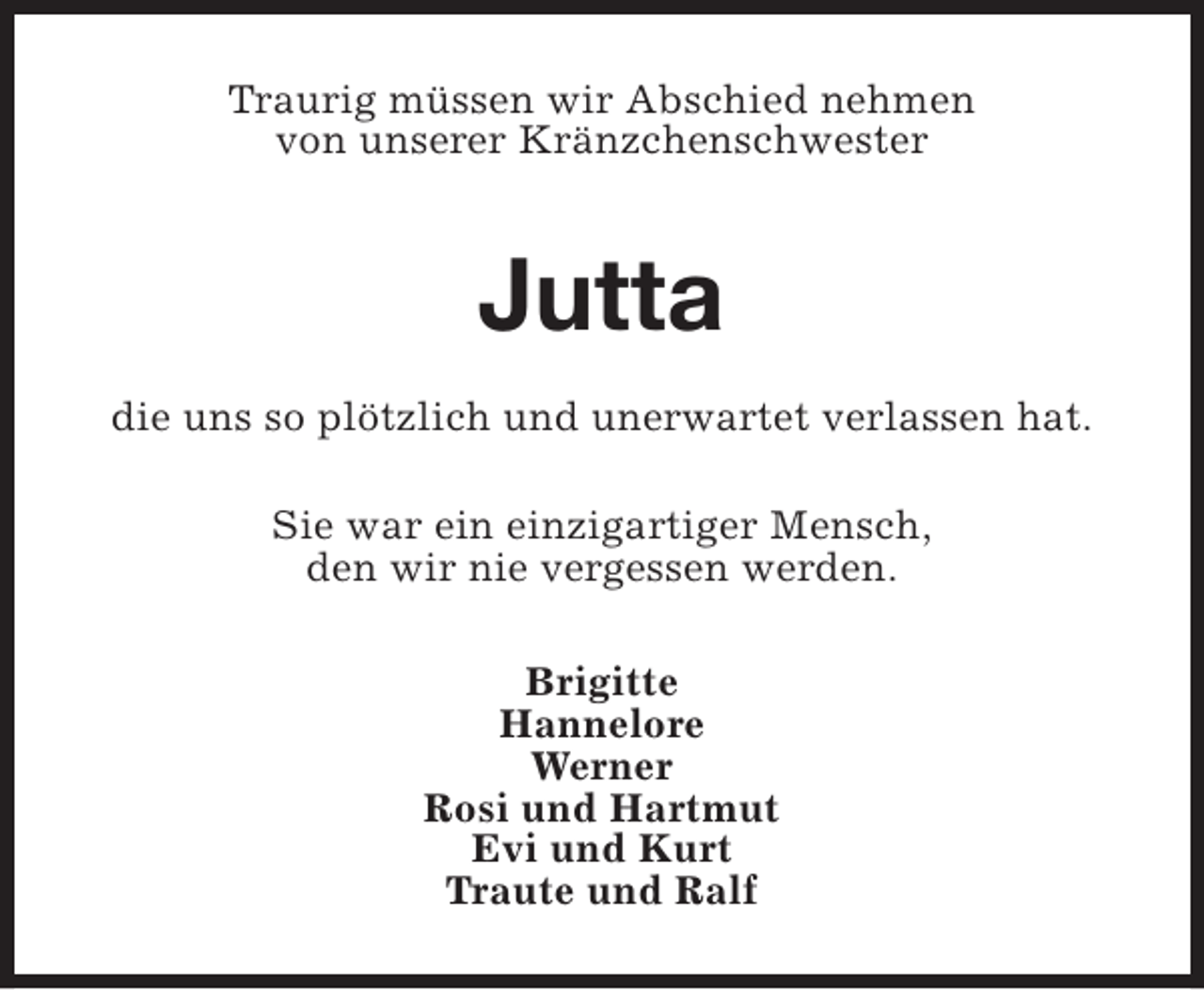 <p>Traurig müssen wir Abschied nehmen<br />von unserer Kränzchenschwester</p><p>Jutta<br />die uns so plötzlich und unerwartet verlassen hat.<br />Sie war ein einzigartiger Mensch,<br />den wir nie vergessen werden.<br />Brigitte<br />Hannelore<br />Werner<br />Rosi und Hartmut<br />Evi und Kurt<br />Traute und Ralf</p>