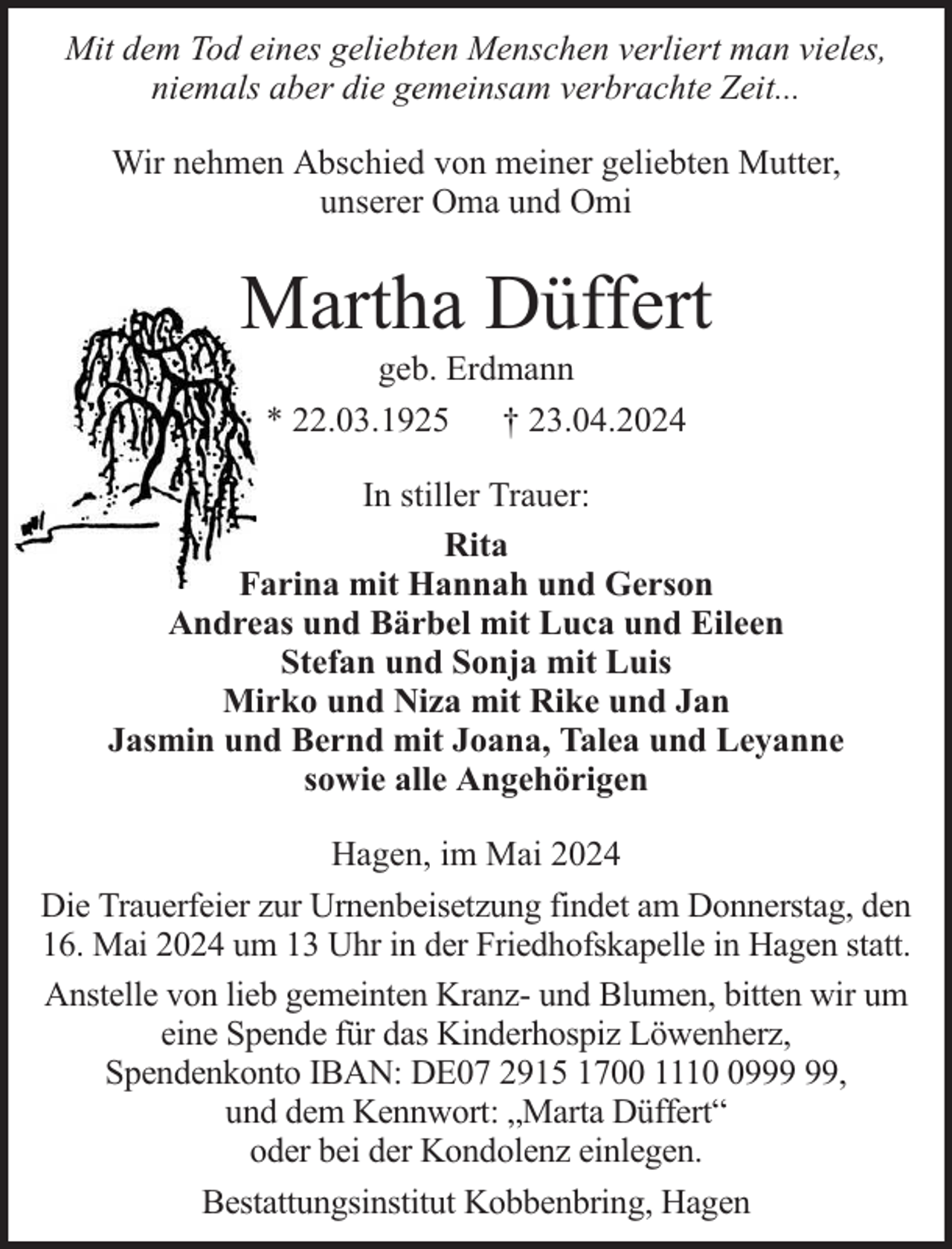 <p>Mit dem Tod eines geliebten Menschen verliert man vieles,<br />niemals aber die gemeinsam verbrachte Zeit...<br />Wir nehmen Abschied von meiner geliebten Mutter,<br />unserer Oma und Omi</p><p>Martha Düffert<br />geb. Erdmann<br />* 22.03.1925 † 23.04.2024</p><p>In stiller Trauer:<br />Rita<br />Farina mit Hannah und Gerson<br />Andreas und Bärbel mit Luca und Eileen<br />Stefan und Sonja mit Luis<br />Mirko und Niza mit Rike und Jan<br />Jasmin und Bernd mit Joana, Talea und Leyanne<br />sowie alle Angehörigen<br />Hagen, im Mai 2024<br />Die Trauerfeier zur Urnenbeisetzung findet am Donnerstag, den<br />16. Mai 2024 um 13 Uhr in der Friedhofskapelle in Hagen statt.<br />Anstelle von lieb gemeinten Kranz- und Blumen, bitten wir um<br />eine Spende für das Kinderhospiz Löwenherz,<br />Spendenkonto IBAN: DE07 2915 1700 1119,<br />und dem Kennwort: „Marta Düffert“<br />oder bei der Kondolenz einlegen.<br />Bestattungsinstitut Kobbenbring, Hagen</p>