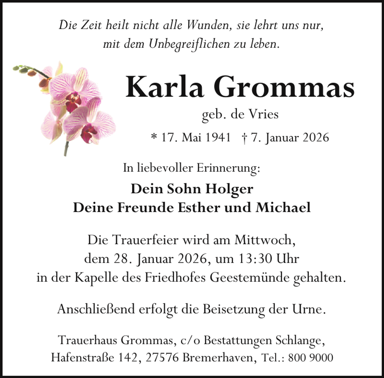 <p>Die Zeit heilt nicht alle Wunden, sie lehrt uns nur,<br />mit dem Unbegreiflichen zu leben.</p><p>Karla Grommas<br />geb. de Vries</p><p>* 17. Mai 1941 † 7. Januar 2026<br />In liebevoller Erinnerung:</p><p>Dein Sohn Holger<br />Deine Freunde Esther und Michael<br />Die Trauerfeier wird am Mittwoch,<br />dem 28. Januar 2026, um 13:30 Uhr<br />in der Kapelle des Friedhofes Geestemünde gehalten.<br />Anschließend erfolgt die Beisetzung der Urne.<br />Trauerhaus Grommas, c/o Bestattungen Schlange,<br />Hafenstraße 142, 27576 Bremerhaven, Tel.: 800 9000</p>