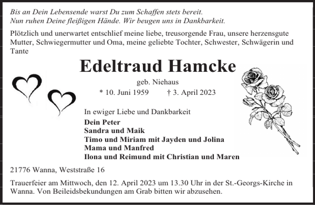 <p>Bis an Dein Lebensende warst Du zum Schaffen stets bereit.<br />Nun ruhen Deine fleißigen Hände. Wir beugen uns in Dankbarkeit.<br />Plötzlich und unerwartet entschlief meine liebe, treusorgende Frau, unsere herzensgute<br />Mutter, Schwiegermutter und Oma, meine geliebte Tochter, Schwester, Schwägerin und<br />Tante</p><p>Edeltraud Hamcke<br />geb. Niehaus<br />* 10. Juni 1959<br />† 3. April 2023</p><p>In ewiger Liebe und Dankbarkeit<br />Dein Peter<br />Sandra und Maik<br />Timo und Miriam mit Jayden und Jolina<br />Mama und Manfred<br />Ilona und Reimund mit Christian und Maren<br />21776 Wanna, Weststraße 16<br />Trauerfeier am Mittwoch, den 12. April 2023 um 13.30 Uhr in der St.-Georgs-Kirche in<br />Wanna. Von Beileidsbekundungen am Grab bitten wir abzusehen.</p>