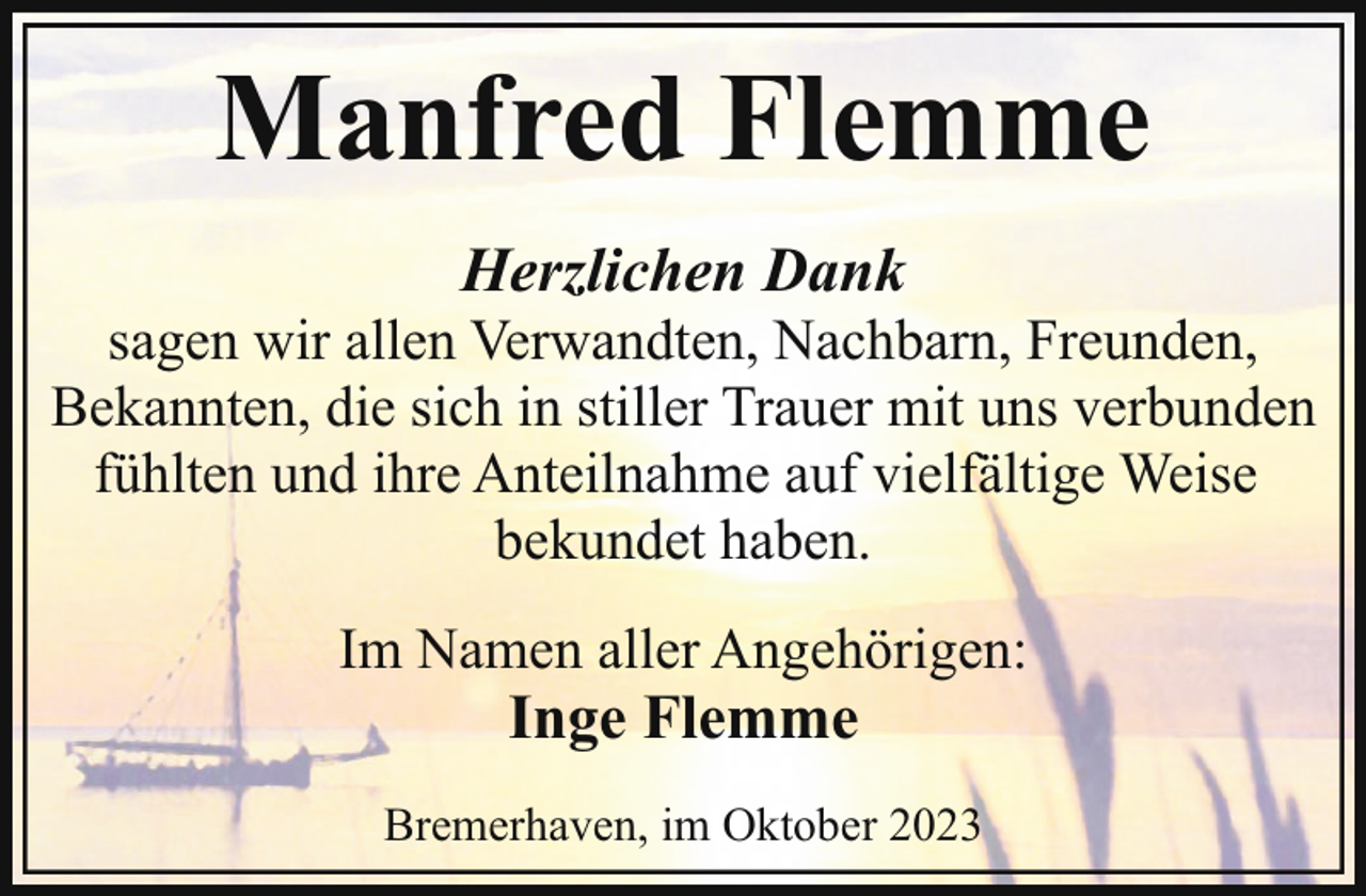 <p>Manfred Flemme<br />Herzlichen Dank</p><p>sagen wir allen Verwandten, Nachbarn, Freunden,<br />Bekannten, die sich in stiller Trauer mit uns verbunden<br />fühlten und ihre Anteilnahme auf vielfältige Weise<br />bekundet haben.<br />Im Namen aller Angehörigen:</p><p>Inge Flemme</p><p>Bremerhaven, im Oktober 2023</p>