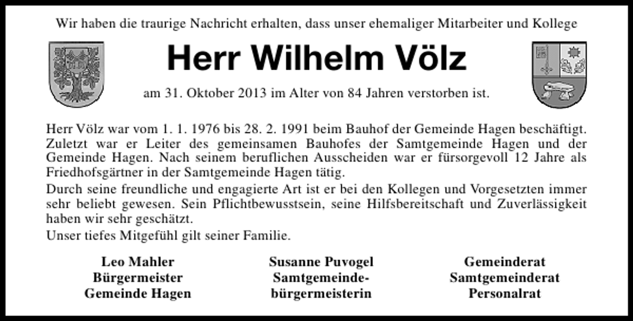 <p>Wir haben die traurige Nachricht erhalten, dass unser ehemaliger Mitarbeiter und Kollege</p><p>Herr Wilhelm Völz<br />am 31. Oktober 2013 im Alter von 84 Jahren verstorben ist.<br />Herr Völz war vom 1. 1. 1976 bis 28. 2. 1991 beim Bauhof der Gemeinde Hagen beschäftigt.<br />Zuletzt war er Leiter des gemeinsamen Bauhofes der Samtgemeinde Hagen und der<br />Gemeinde Hagen. Nach seinem beruflichen Ausscheiden war er fürsorgevoll 12 Jahre als<br />Friedhofsgärtner in der Samtgemeinde Hagen tätig.<br />Durch seine freundliche und engagierte Art ist er bei den Kollegen und Vorgesetzten immer<br />sehr beliebt gewesen. Sein Pflichtbewusstsein, seine Hilfsbereitschaft und Zuverlässigkeit<br />haben wir sehr geschätzt.<br />Unser tiefes Mitgefühl gilt seiner Familie.<br />Leo Mahler<br />Bürgermeister<br />Gemeinde Hagen</p><p>Susanne Puvogel<br />Samtgemeindebürgermeisterin</p><p>Gemeinderat<br />Samtgemeinderat<br />Personalrat</p>