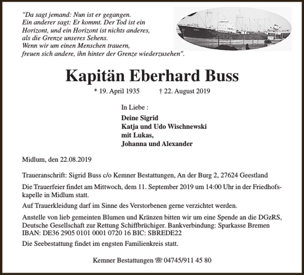 <p>"Da sagt jemand: Nun ist er gegangen.<br />Ein anderer sagt: Er kommt. Der Tod ist ein<br />Horizont, und ein Horizont ist nichts anderes,<br />als die Grenze unseres Sehens.<br />Wenn wir um einen Menschen trauern,<br />freuen sich andere, ihn hinter der Grenze wiederzusehen".</p><p>Kapitän Eberhard Buss<br />* 19. April 1935</p><p>† 22. August 2019</p><p>In Liebe :<br />Deine Sigrid<br />Katja und Udo Wischnewski<br />mit Lukas,<br />Johanna und Alexander<br />Midlum, den 22.08.2019<br />Traueranschrift: Sigrid Buss c/o Kemner Bestattungen, An der Burg 2, 27624 Geestland<br />Die Trauerfeier findet am Mittwoch, dem 11. September 2019 um 14:00 Uhr in der Friedhofskapelle in Midlum statt.<br />Auf Trauerkleidung darf im Sinne des Verstorbenen gerne verzichtet werden.<br />Anstelle von lieb gemeinten Blumen und Kränzen bitten wir um eine Spende an die DGzRS,<br />Deutsche Gesellschaft zur Rettung Schiffbrüchiger. Bankverbindung: Sparkasse Bremen<br />IBAN: DE36 2905 0101 0001 0720 16 BIC: SBREDE22<br />Die Seebestattung findet im engsten Familienkreis statt.<br />Kemner Bestattungen s 04745/911 45 80</p>