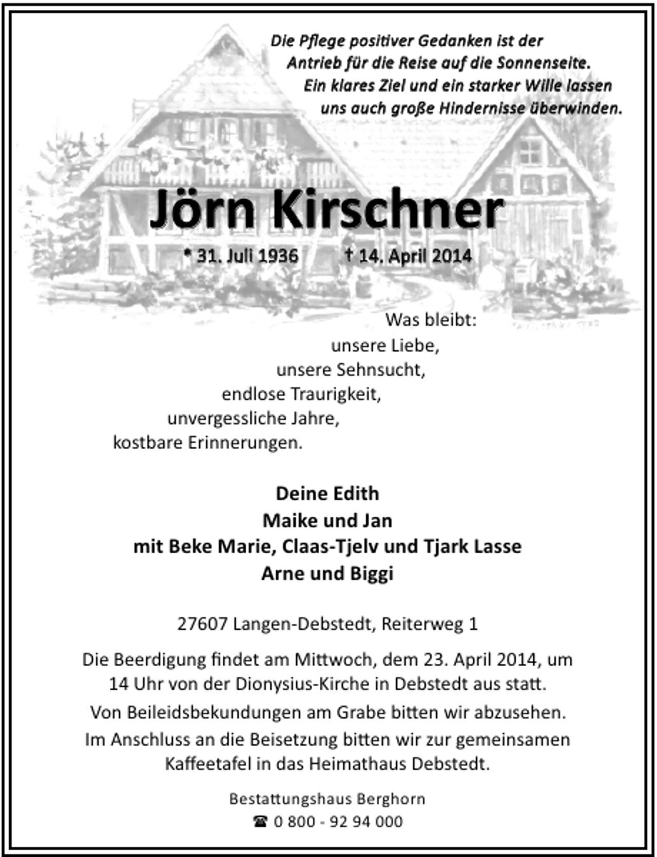<p>Die Pﬂege posi ver Gedanken ist der<br />Pﬂege<br />Gedanken ist<br />Antrieb<br />Antrieb für die Reise auf die Sonnenseite.<br />Reise<br />starker<br />Ein klares Ziel und ein starker Wille lassen<br />uns auch große Hindernisse überwinden.<br />überwinden.</p><p>Kirschner<br />Jörn Kirschner<br />* 31. Juli 1936</p><p>† 14. April 2014</p><p>Was bleibt:<br />unsere Liebe,<br />unsere Sehnsucht,<br />endlose Traurigkeit,<br />unvergessliche Jahre,<br />kostbare Erinnerungen.</p><p>Deine Edith<br />Maike und Jan<br />mit Beke Marie, Claas-Tjelv und Tjark Lasse<br />Arne und Biggi<br />27607 Langen-Debstedt, Reiterweg 1<br />Die Beerdigung ﬁndet am Mi woch, dem 23. April 2014, um<br />14 Uhr von der Dionysius-Kirche in Debstedt aus sta .<br />Von Beileidsbekundungen am Grabe bi en wir abzusehen.<br />Im Anschluss an die Beisetzung bi en wir zur gemeinsamen<br />Kaﬀeetafel in das Heimathaus Debstedt.<br />Besta ungshaus Berghorn<br />( 0 800 - 92 94 000</p>