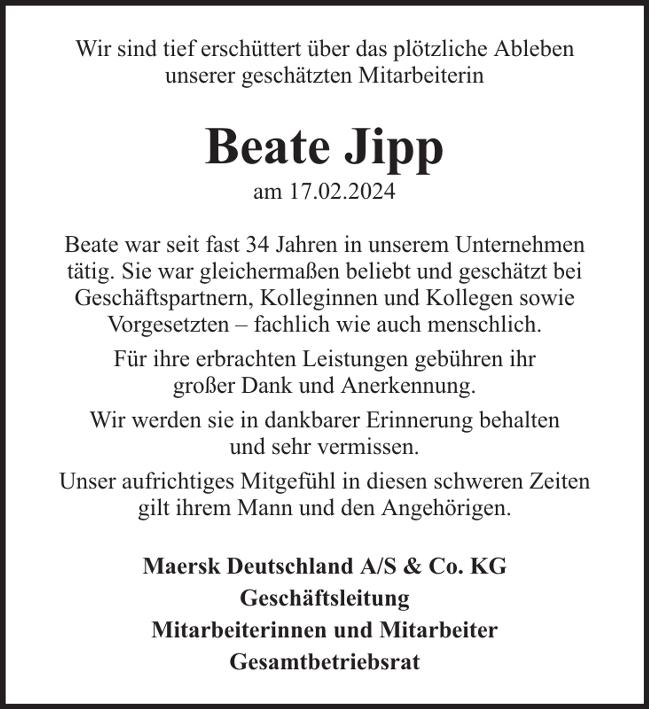 <p>Wir sind tief erschüttert über das plötzliche Ableben<br />unserer geschätzten Mitarbeiterin</p><p>Beate Jipp<br />am 17.02.2024</p><p>Beate war seit fast 34 Jahren in unserem Unternehmen<br />tätig. Sie war gleichermaßen beliebt und geschätzt bei<br />Geschäftspartnern, Kolleginnen und Kollegen sowie<br />Vorgesetzten – fachlich wie auch menschlich.<br />Für ihre erbrachten Leistungen gebühren ihr<br />großer Dank und Anerkennung.<br />Wir werden sie in dankbarer Erinnerung behalten<br />und sehr vermissen.<br />Unser aufrichtiges Mitgefühl in diesen schweren Zeiten<br />gilt ihrem Mann und den Angehörigen.<br />Maersk Deutschland A/S &amp; Co. KG<br />Geschäftsleitung<br />Mitarbeiterinnen und Mitarbeiter<br />Gesamtbetriebsrat</p>
