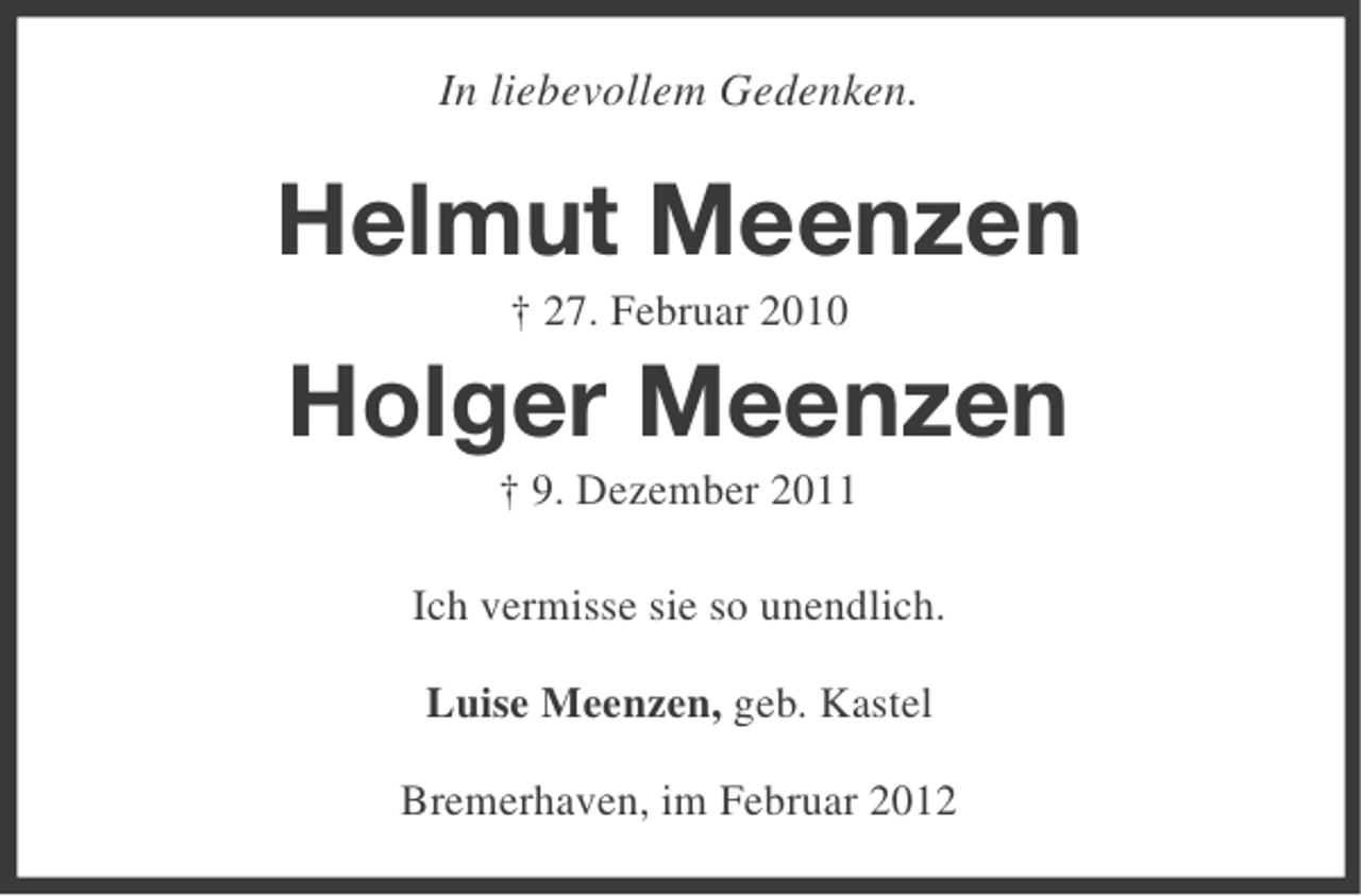<p>In liebevollem Gedenken.</p><p>Helmut Meenzen<br />† 27. Februar 2010</p><p>Holger Meenzen<br />† 9. Dezember 2011<br />Ich vermisse sie so unendlich.<br />Luise Meenzen, geb. Kastel<br />Bremerhaven, im Februar 2012</p>