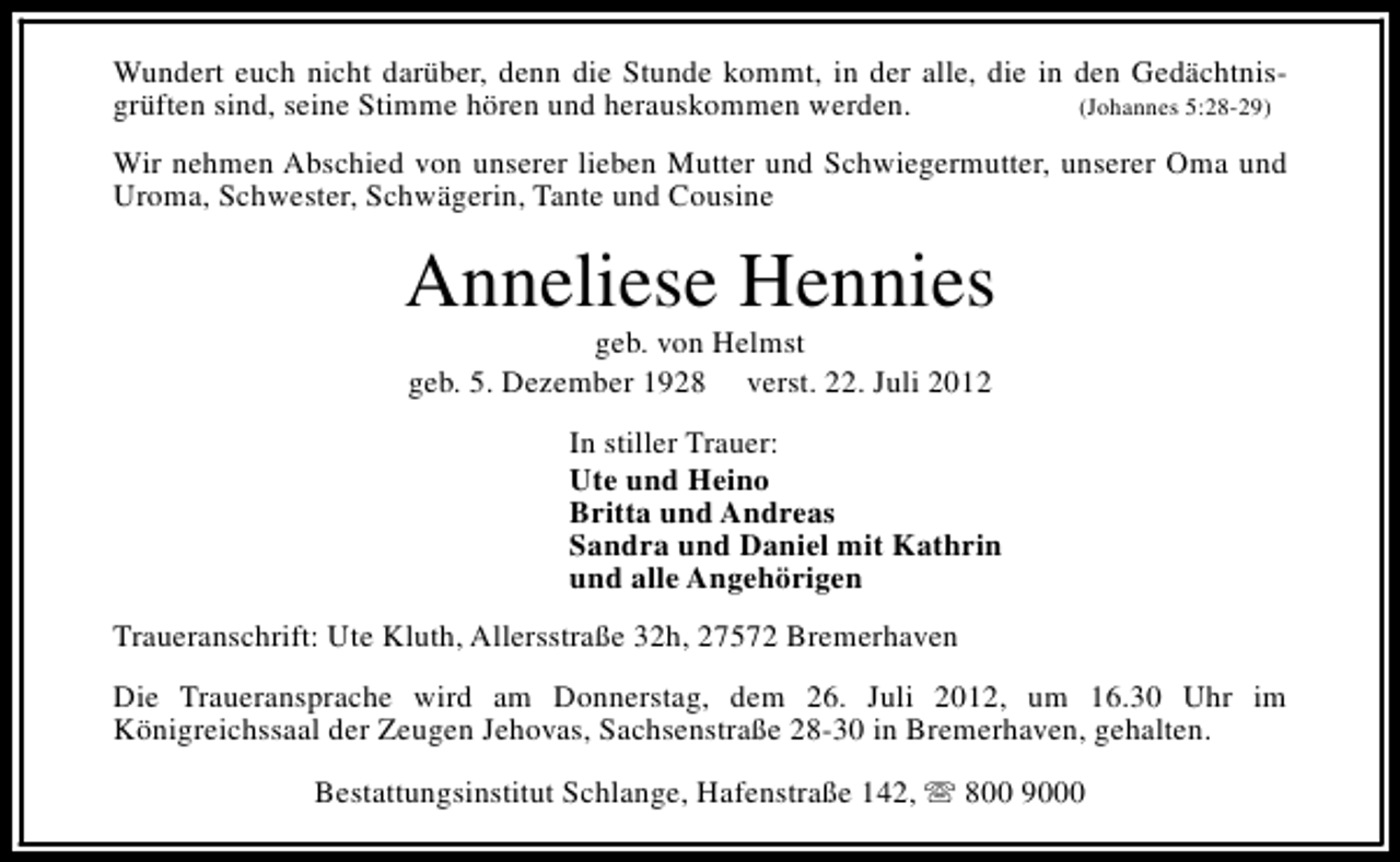 <p>Wundert euch nicht darüber, denn die Stunde kommt, in der alle, die in den Gedächtnisgrüften sind, seine Stimme hören und herauskommen werden.<br />(Johannes 5:28-29)<br />Wir nehmen Abschied von unserer lieben Mutter und Schwiegermutter, unserer Oma und<br />Uroma, Schwester, Schwägerin, Tante und Cousine</p><p>Anneliese Hennies<br />geb. von Helmst<br />geb. 5. Dezember 1928 verst. 22. Juli 2012</p><p>In stiller Trauer:<br />Ute und Heino<br />Britta und Andreas<br />Sandra und Daniel mit Kathrin<br />und alle Angehörigen<br />Traueranschrift: Ute Kluth, Allersstraße 32h, 27572 Bremerhaven<br />Die Traueransprache wird am Donnerstag, dem 26. Juli 2012, um 16.30 Uhr im<br />Königreichssaal der Zeugen Jehovas, Sachsenstraße 28-30 in Bremerhaven, gehalten.<br />Bestattungsinstitut Schlange, Hafenstraße 142, s 800 9000</p>