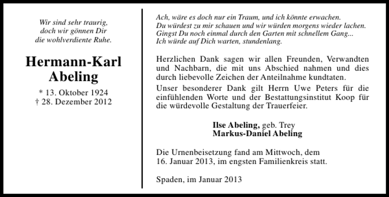 <p>Wir sind sehr traurig,<br />doch wir gönnen Dir<br />die wohlverdiente Ruhe.</p><p>Hermann-Karl<br />Abeling<br />* 13. Oktober 1924<br />† 28. Dezember 2012</p><p>Ach, wäre es doch nur ein Traum, und ich könnte erwachen.<br />Du würdest zu mir schauen und wir würden morgens wieder lachen.<br />Gingst Du noch einmal durch den Garten mit schnellem Gang...<br />Ich würde auf Dich warten, stundenlang.</p><p>Herzlichen Dank sagen wir allen Freunden, Verwandten<br />und Nachbarn, die mit uns Abschied nahmen und dies<br />durch liebevolle Zeichen der Anteilnahme kundtaten.<br />Unser besonderer Dank gilt Herrn Uwe Peters für die<br />einfühlenden Worte und der Bestattungsinstitut Koop für<br />die würdevolle Gestaltung der Trauerfeier.<br />Ilse Abeling, geb. Trey<br />Markus-Daniel Abeling<br />Die Urnenbeisetzung fand am Mittwoch, dem<br />16. Januar 2013, im engsten Familienkreis statt.<br />Spaden, im Januar 2013</p>