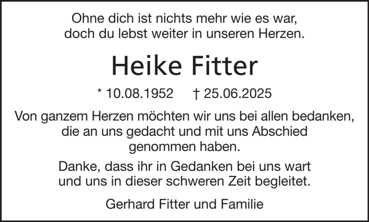 <p>Ohne dich ist nichts mehr wie es war,<br />doch du lebst weiter in unseren Herzen.</p><p>Heike Fitter<br />* 10.08.1952</p><p>† 25.06.2025</p><p>Von ganzem Herzen möchten wir uns bei allen bedanken,<br />die an uns gedacht und mit uns Abschied<br />genommen haben.<br />Danke, dass ihr in Gedanken bei uns wart<br />und uns in dieser schweren Zeit begleitet.<br />Gerhard Fitter und Familie</p>