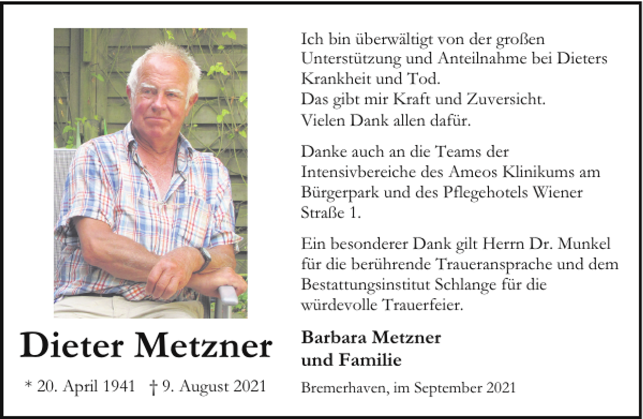 <p>Ich bin überwältigt von der großen<br />Unterstützung und Anteilnahme bei Dieters<br />Krankheit und Tod.<br />Das gibt mir Kraft und Zuversicht.<br />Vielen Dank allen dafür.<br />Danke auch an die Teams der<br />Intensivbereiche des Ameos Klinikums am<br />Bürgerpark und des Pflegehotels Wiener<br />Straße 1.<br />Ein besonderer Dank gilt Herrn Dr. Munkel<br />für die berührende Traueransprache und dem<br />Bestattungsinstitut Schlange für die<br />würdevolle Trauerfeier.</p><p>Dieter Metzner<br />* 20. April 1941 † 9. August 2021</p><p>Barbara Metzner<br />und Familie<br />Bremerhaven, im September 2021</p>