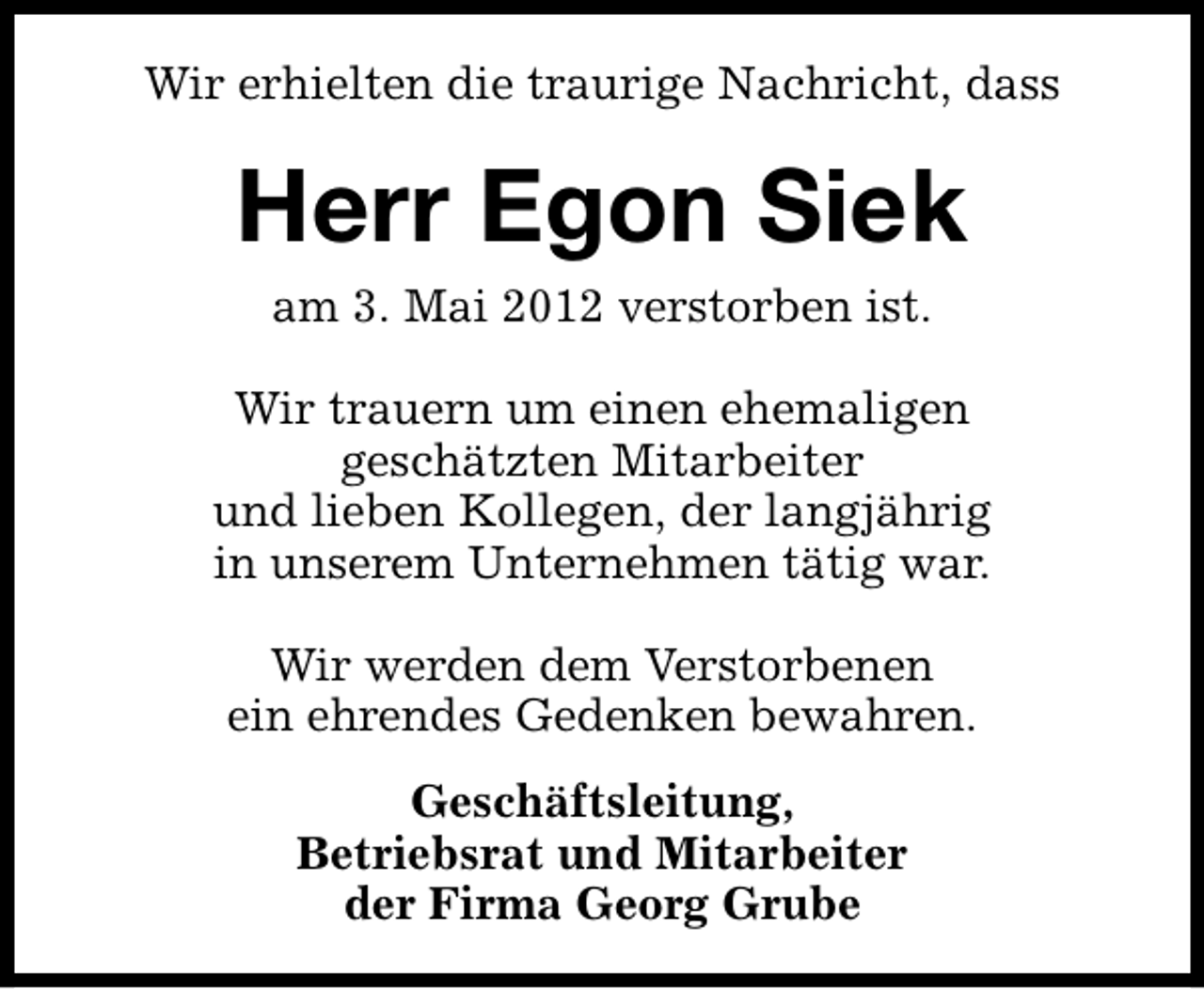 <p>Wir erhielten die traurige Nachricht, dass</p><p>Herr Egon Siek<br />am 3. Mai 2012 verstorben ist.<br />Wir trauern um einen ehemaligen<br />geschätzten Mitarbeiter<br />und lieben Kollegen, der langjährig<br />in unserem Unternehmen tätig war.<br />Wir werden dem Verstorbenen<br />ein ehrendes Gedenken bewahren.<br />Geschäftsleitung,<br />Betriebsrat und Mitarbeiter<br />der Firma Georg Grube</p>
