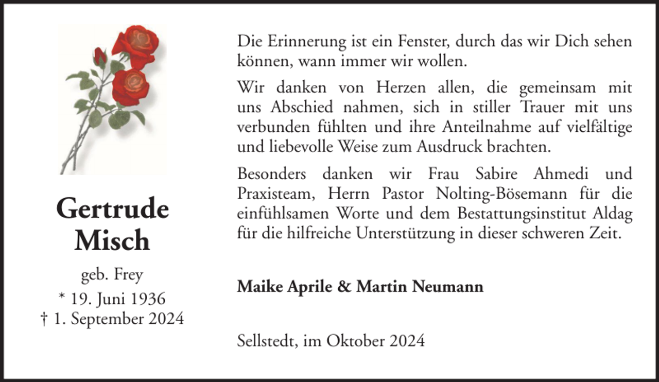 <p>Gertrude<br />Misch<br />geb. Frey<br />* 19. Juni 1936<br />† 1. September 2024</p><p>Die Erinnerung ist ein Fenster, durch das wir Dich sehen<br />können, wann immer wir wollen.<br />Wir danken von Herzen allen, die gemeinsam mit<br />uns Abschied nahmen, sich in stiller Trauer mit uns<br />verbunden fühlten und ihre Anteilnahme auf vielfältige<br />und liebevolle Weise zum Ausdruck brachten.<br />Besonders danken wir Frau Sabire Ahmedi und<br />Praxisteam, Herrn Pastor Nolting-Bösemann für die<br />einfühlsamen Worte und dem Bestattungsinstitut Aldag<br />für die hilfreiche Unterstützung in dieser schweren Zeit.<br />Maike Aprile &amp; Martin Neumann<br />Sellstedt, im Oktober 2024</p>