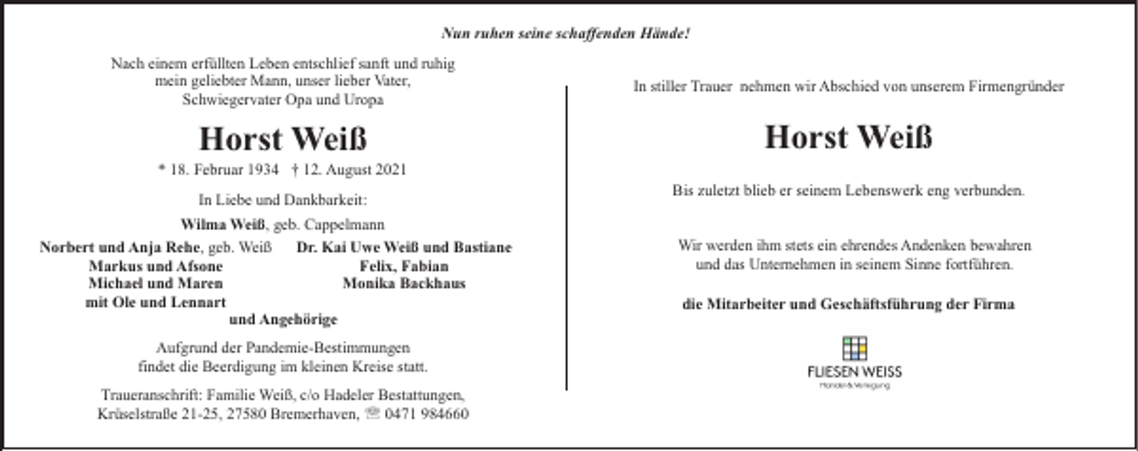 <p>Nun ruhen seine schaffenden Hände!<br />Nach einem erfüllten Leben entschlief sanft und ruhig<br />mein geliebter Mann, unser lieber Vater,<br />Schwiegervater Opa und Uropa</p><p>In stiller Trauer nehmen wir Abschied von unserem Firmengründer</p><p>Horst Weiß</p><p>Horst Weiß</p><p>* 18. Februar 1934 † 12. August 2021<br />In Liebe und Dankbarkeit:<br />Wilma Weiß, geb. Cappelmann<br />Norbert und Anja Rehe, geb. Weiß<br />Dr. Kai Uwe Weiß und Bastiane<br />Markus und Afsone<br />Felix, Fabian<br />Michael und Maren<br />Monika Backhaus<br />mit Ole und Lennart<br />und Angehörige<br />Aufgrund der Pandemie-Bestimmungen<br />findet die Beerdigung im kleinen Kreise statt.<br />Traueranschrift: Familie Weiß, c/o Hadeler Bestattungen,<br />Krüselstraße 21-25, 27580 Bremerhaven, ' 0471 984660</p><p>Bis zuletzt blieb er seinem Lebenswerk eng verbunden.<br />Wir werden ihm stets ein ehrendes Andenken bewahren<br />und das Unternehmen in seinem Sinne fortführen.<br />die Mitarbeiter und Geschäftsführung der Firma</p>