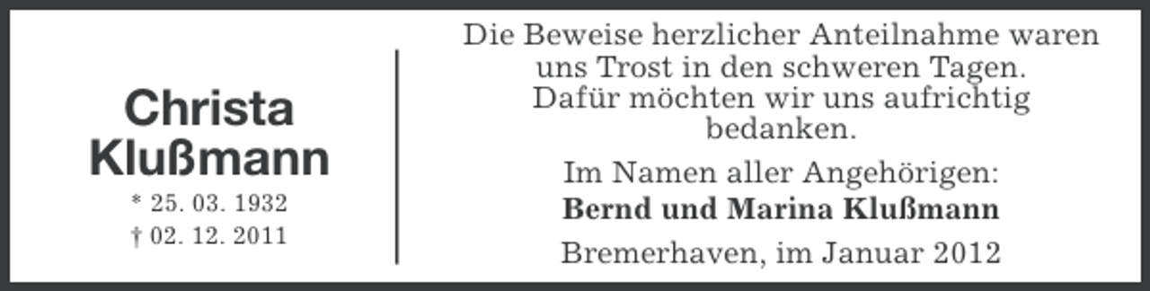 <p>Christa<br />Klußmann<br />* 25. 03. 1932<br />† 02. 12. 2011</p><p>Die Beweise herzlicher Anteilnahme waren<br />uns Trost in den schweren Tagen.<br />Dafür möchten wir uns aufrichtig<br />bedanken.<br />Im Namen aller Angehörigen:<br />Bernd und Marina Klußmann<br />Bremerhaven, im Januar 2012</p>