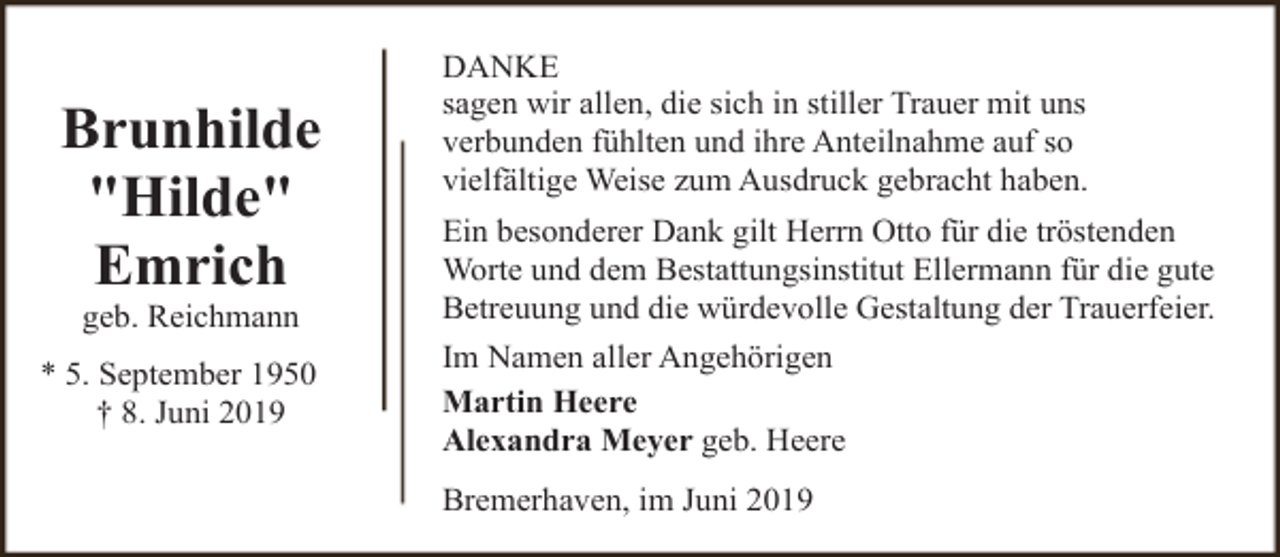 <p>Brunhilde<br />"Hilde"<br />Emrich<br />geb. Reichmann</p><p>* 5. September 1950<br />† 8. Juni 2019</p><p>DANKE<br />sagen wir allen, die sich in stiller Trauer mit uns<br />verbunden fühlten und ihre Anteilnahme auf so<br />vielfältige Weise zum Ausdruck gebracht haben.<br />Ein besonderer Dank gilt Herrn Otto für die tröstenden<br />Worte und dem Bestattungsinstitut Ellermann für die gute<br />Betreuung und die würdevolle Gestaltung der Trauerfeier.<br />Im Namen aller Angehörigen<br />Martin Heere<br />Alexandra Meyer geb. Heere<br />Bremerhaven, im Juni 2019</p>