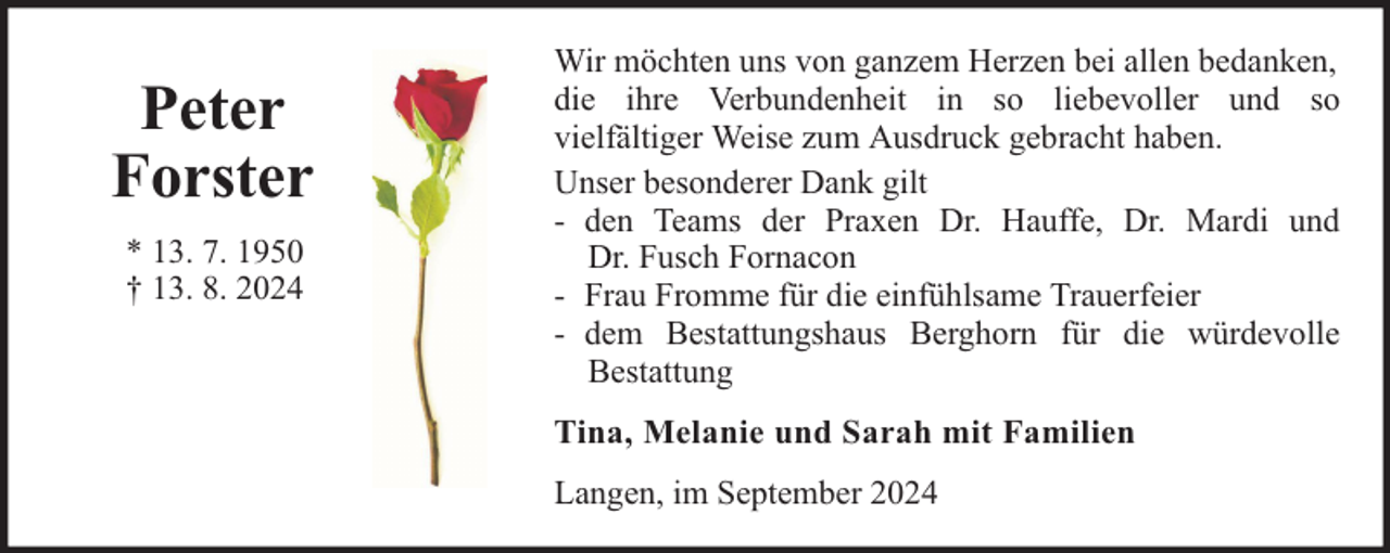 <p>Peter<br />Forster<br />* 13. 7. 1950<br />† 13. 8. 2024</p>
<p>Wir möchten uns von ganzem Herzen bei allen bedanken,<br />die ihre Verbundenheit in so liebevoller und so<br />vielfältiger Weise zum Ausdruck gebracht haben.<br />Unser besonderer Dank gilt<br />- den Teams der Praxen Dr. Hauffe, Dr. Mardi und<br />Dr. Fusch Fornacon<br />- Frau Fromme für die einfühlsame Trauerfeier<br />- dem Bestattungshaus Berghorn für die würdevolle<br />Bestattung<br />Tina, Melanie und Sarah mit Familien<br />Langen, im September 2024</p>