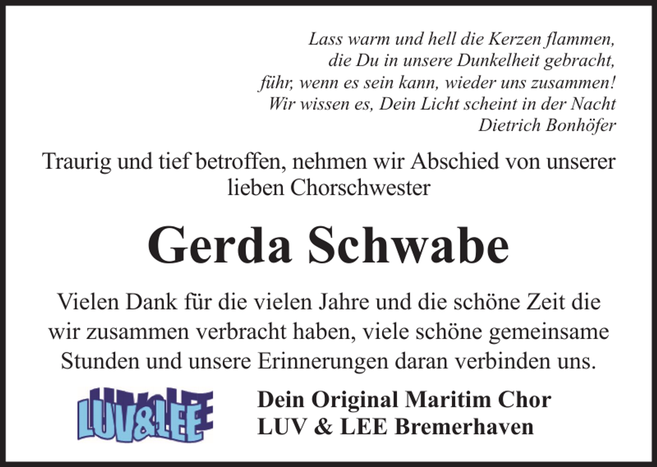 <p>Lass warm und hell die Kerzen flammen,<br />die Du in unsere Dunkelheit gebracht,<br />führ, wenn es sein kann, wieder uns zusammen!<br />Wir wissen es, Dein Licht scheint in der Nacht<br />Dietrich Bonhöfer</p><p>Traurig und tief betroffen, nehmen wir Abschied von unserer<br />lieben Chorschwester</p><p>Gerda Schwabe<br />Vielen Dank für die vielen Jahre und die schöne Zeit die<br />wir zusammen verbracht haben, viele schöne gemeinsame<br />Stunden und unsere Erinnerungen daran verbinden uns.<br />Dein Original Maritim Chor<br />LUV &amp; LEE Bremerhaven</p>