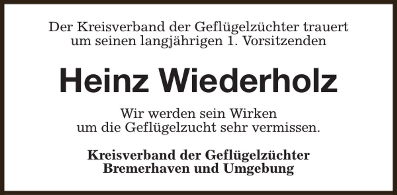 <p>Der Kreisverband der Geflügelzüchter trauert<br />um seinen langjährigen 1. Vorsitzenden</p><p>Heinz Wiederholz<br />Wir werden sein Wirken<br />um die Geflügelzucht sehr vermissen.<br />Kreisverband der Geflügelzüchter<br />Bremerhaven und Umgebung</p>