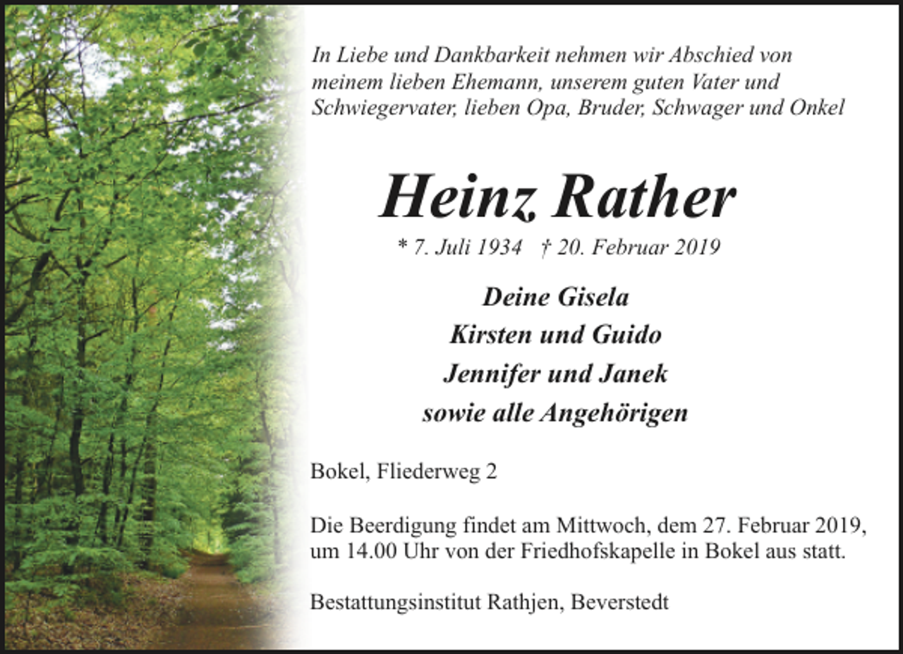 <p>In Liebe und Dankbarkeit nehmen wir Abschied von<br />meinem lieben Ehemann, unserem guten Vater und<br />Schwiegervater, lieben Opa, Bruder, Schwager und Onkel</p><p>Heinz Rather<br />* 7. Juli 1934 † 20. Februar 2019</p><p>Deine Gisela<br />Kirsten und Guido<br />Jennifer und Janek<br />sowie alle Angehörigen<br />Bokel, Fliederweg 2<br />Die Beerdigung findet am Mittwoch, dem 27. Februar 2019,<br />um 14.00 Uhr von der Friedhofskapelle in Bokel aus statt.<br />Bestattungsinstitut Rathjen, Beverstedt</p>