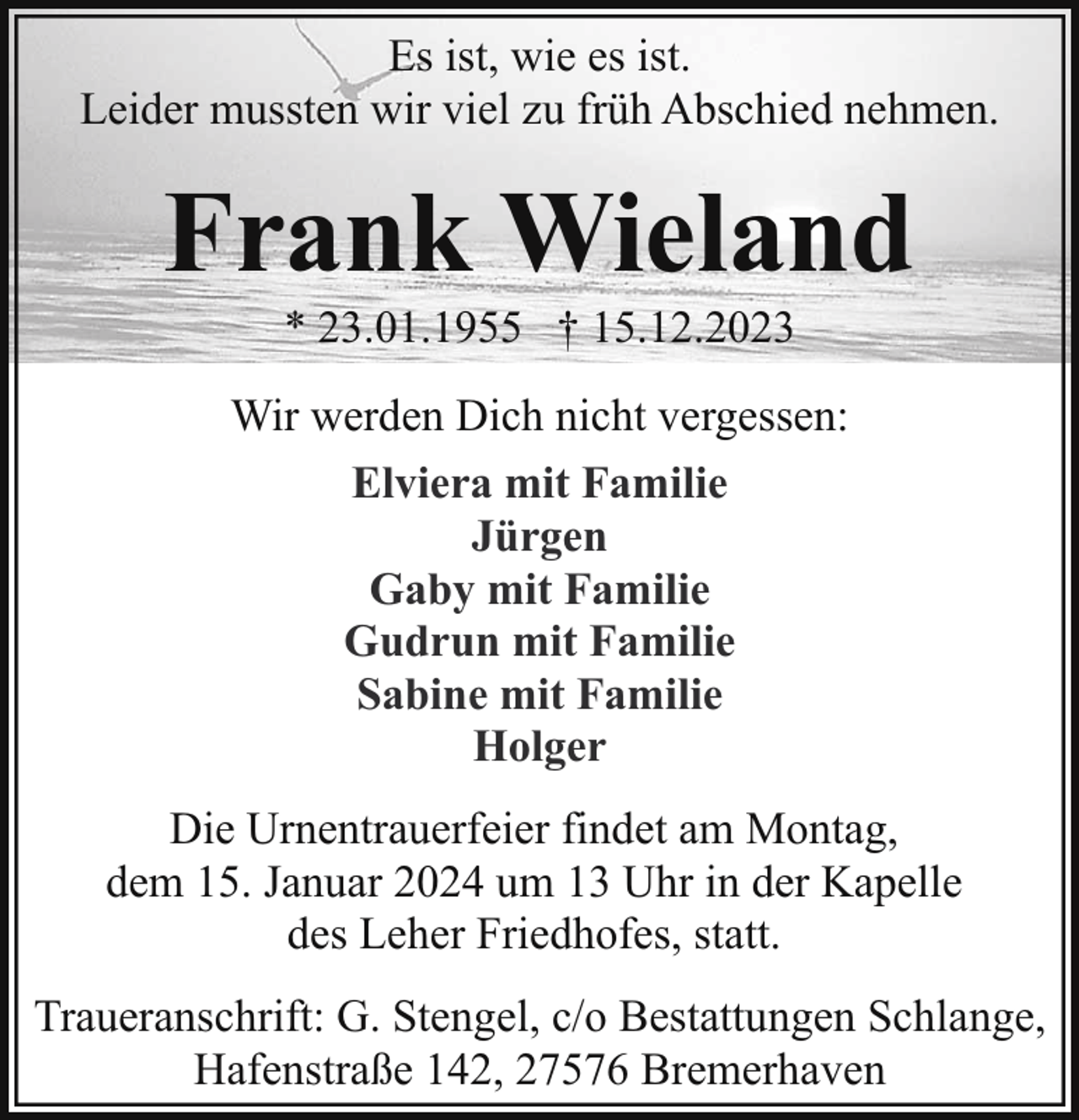 <p>Es ist, wie es ist.<br />Leider mussten wir viel zu früh Abschied nehmen.</p><p>Frank Wieland<br />* 23.01.1955 † 15.12.2023</p><p>Wir werden Dich nicht vergessen:<br />Elviera mit Familie<br />Jürgen<br />Gaby mit Familie<br />Gudrun mit Familie<br />Sabine mit Familie<br />Holger<br />Die Urnentrauerfeier findet am Montag,<br />dem 15. Januar 2024 um 13 Uhr in der Kapelle<br />des Leher Friedhofes, statt.<br />Traueranschrift: G. Stengel, c/o Bestattungen Schlange,<br />Hafenstraße 142, 27576 Bremerhaven</p>