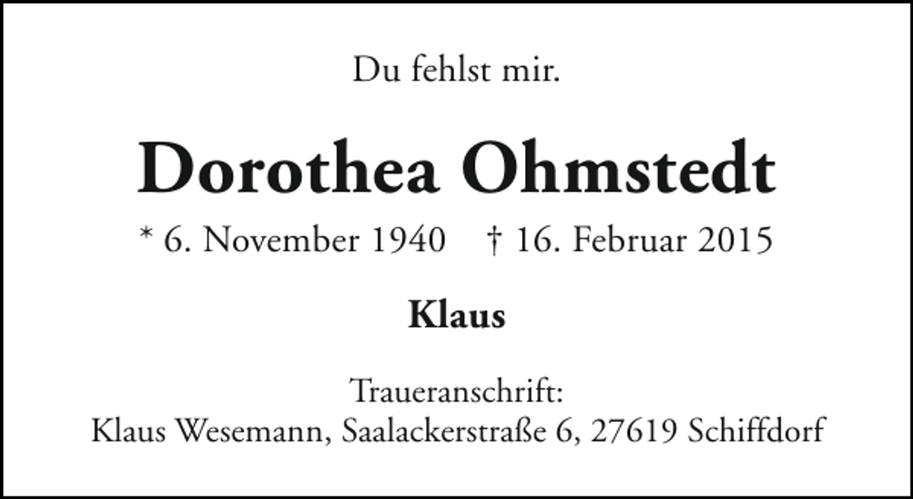 <p>Du fehlst mir.</p><p>Dorothea Ohmstedt<br />* 6. November 1940</p><p>† 16. Februar 2015</p><p>Klaus<br />Traueranschrift:<br />Klaus Wesemann, Saalackerstraße 6, 27619 Schiffdorf</p>