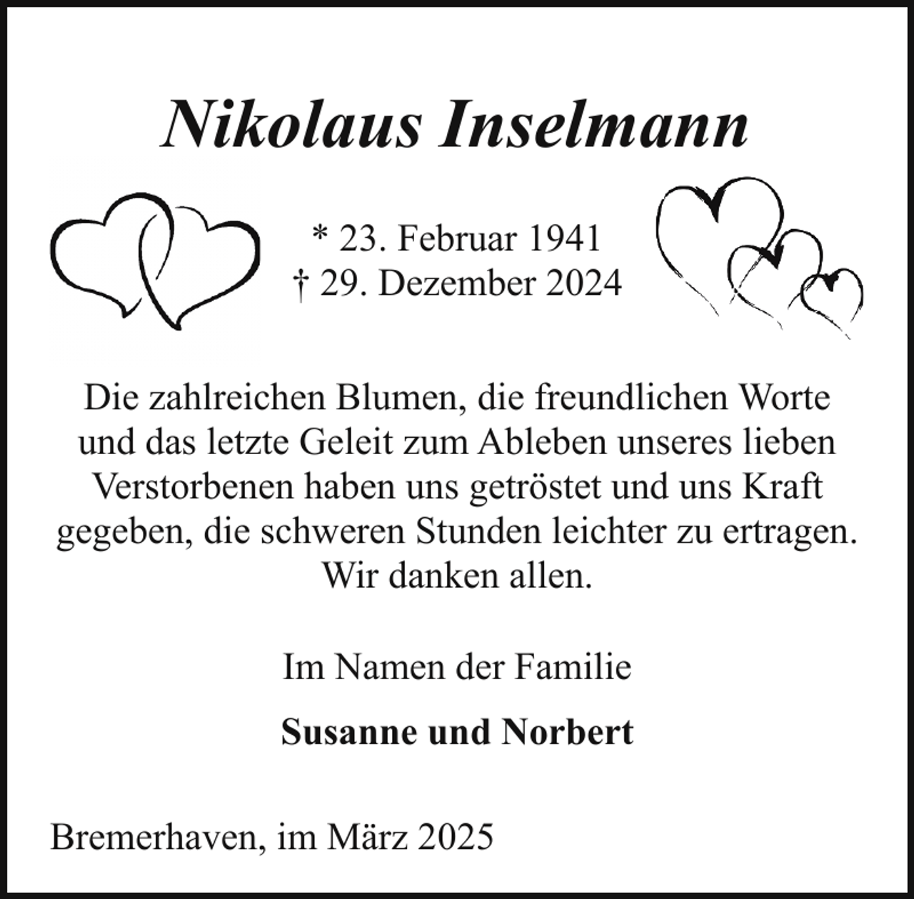 <p>Nikolaus Inselmann<br />* 23. Februar 1941<br />† 29. Dezember 2024<br />Die zahlreichen Blumen, die freundlichen Worte<br />und das letzte Geleit zum Ableben unseres lieben<br />Verstorbenen haben uns getröstet und uns Kraft<br />gegeben, die schweren Stunden leichter zu ertragen.<br />Wir danken allen.<br />Im Namen der Familie<br />Susanne und Norbert<br />Bremerhaven, im März 2025</p>