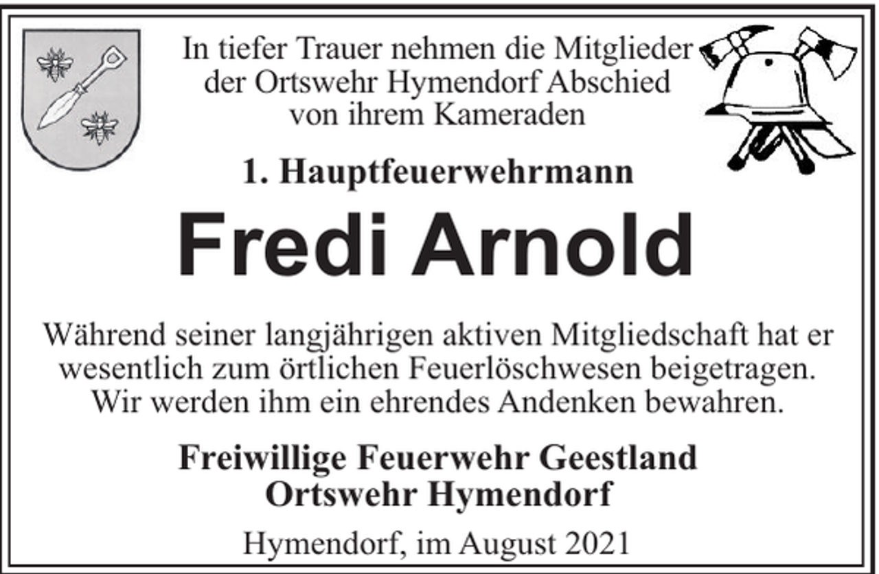 <p>In tiefer Trauer nehmen die Mitglieder<br />der Ortswehr Hymendorf Abschied<br />von ihrem Kameraden</p><p>1. Hauptfeuerwehrmann</p><p>Fredi Arnold<br />Während seiner langjährigen aktiven Mitgliedschaft hat er<br />wesentlich zum örtlichen Feuerlöschwesen beigetragen.<br />Wir werden ihm ein ehrendes Andenken bewahren.</p><p>Freiwillige Feuerwehr Geestland<br />Ortswehr Hymendorf<br />Hymendorf, im August 2021</p>