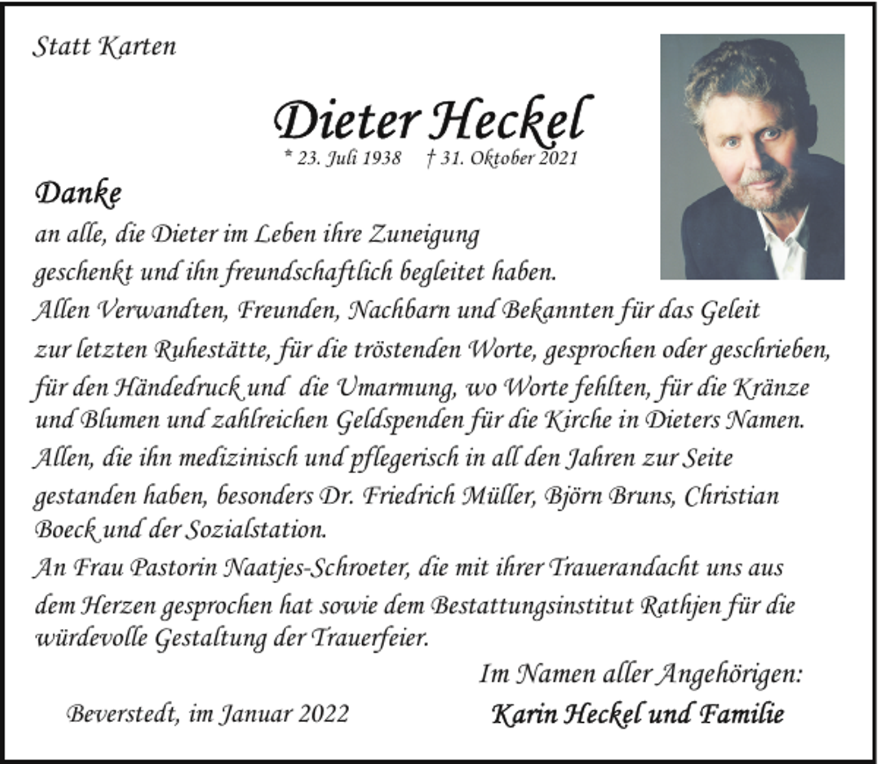 <p>Statt Karten<br />* 23. Juli 1938</p>
<p>† 31. Oktober 2021</p>
<p>an alle, die Dieter im Leben ihre Zuneigung<br />geschenkt und ihn freundschaftlich begleitet haben.<br />Allen Verwandten, Freunden, Nachbarn und Bekannten für das Geleit<br />zur letzten Ruhestätte, für die tröstenden Worte, gesprochen oder geschrieben,<br />für den Händedruck und die Umarmung, wo Worte fehlten, für die Kränze<br />und Blumen und zahlreichen Geldspenden für die Kirche in Dieters Namen.<br />Allen, die ihn medizinisch und pflegerisch in all den Jahren zur Seite<br />gestanden haben, besonders Dr. Friedrich Müller, Björn Bruns, Christian<br />Boeck und der Sozialstation.<br />An Frau Pastorin Naatjes-Schroeter, die mit ihrer Trauerandacht uns aus<br />dem Herzen gesprochen hat sowie dem Bestattungsinstitut Rathjen für die<br />würdevolle Gestaltung der Trauerfeier.</p>
<p>Im Namen aller Angehörigen:</p>
<p>Beverstedt, im Januar 2022</p>