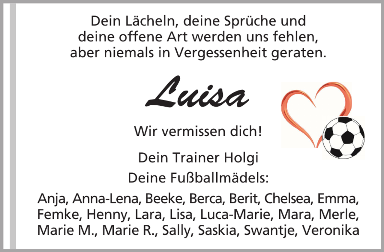 <p>Dein Lächeln, deine Sprüche und<br />deine offene Art werden uns fehlen,<br />aber niemals in Vergessenheit geraten.</p><p>Luisa<br />Wir vermissen dich!<br />Dein Trainer Holgi<br />Deine Fußballmädels:<br />Anja, Anna-Lena, Beeke, Berca, Berit, Chelsea, Emma,<br />Femke, Henny, Lara, Lisa, Luca-Marie, Mara, Merle,<br />Marie M., Marie R., Sally, Saskia, Swantje, Veronika</p>