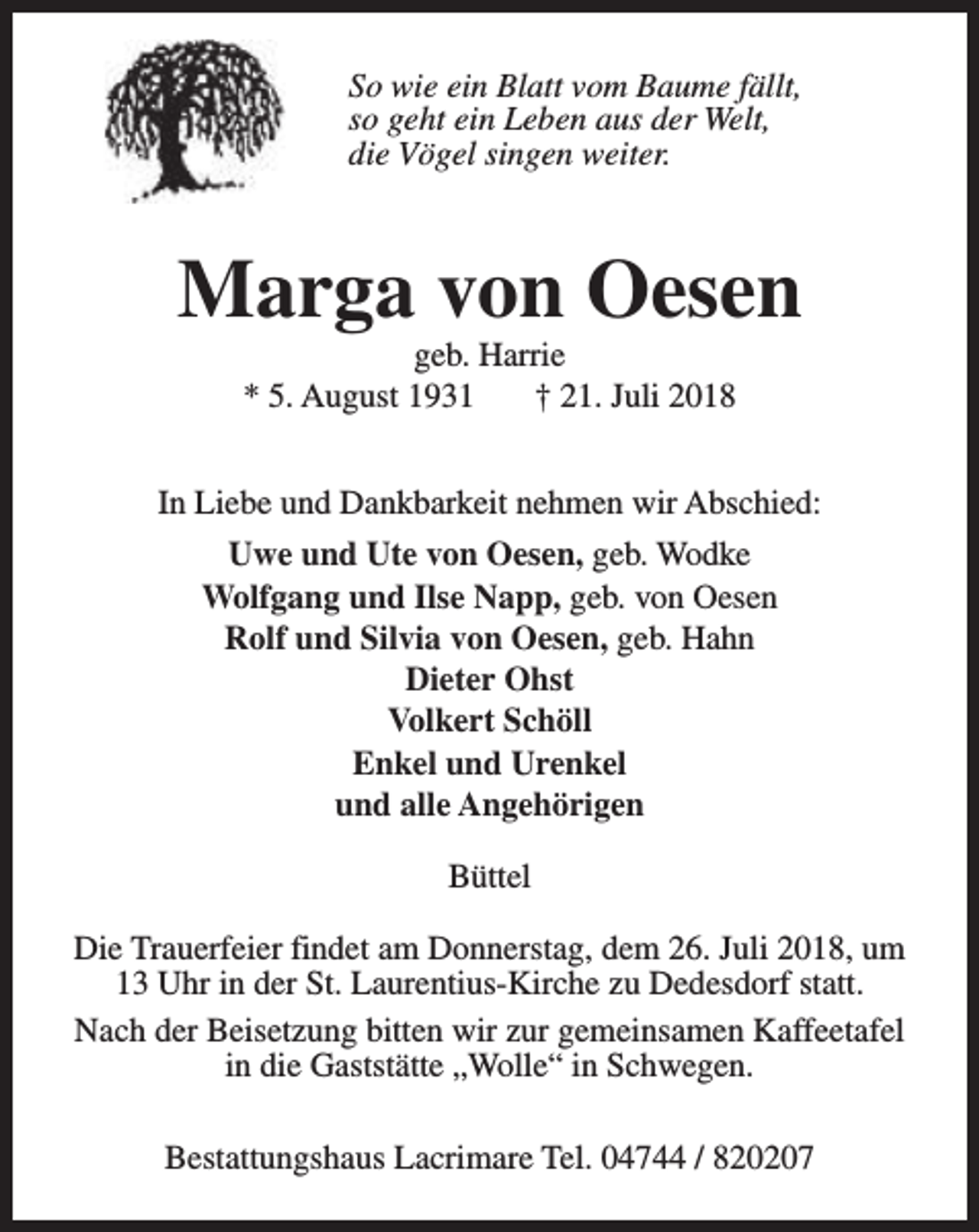 <p>So wie ein Blatt vom Baume fällt,<br />so geht ein Leben aus der Welt,<br />die Vögel singen weiter.</p><p>Marga von Oesen<br />geb. Harrie<br />* 5. August 1931<br />† 21. Juli 2018</p><p>In Liebe und Dankbarkeit nehmen wir Abschied:<br />Uwe und Ute von Oesen, geb. Wodke<br />Wolfgang und Ilse Napp, geb. von Oesen<br />Rolf und Silvia von Oesen, geb. Hahn<br />Dieter Ohst<br />Volkert Schöll<br />Enkel und Urenkel<br />und alle Angehörigen<br />Büttel<br />Die Trauerfeier findet am Donnerstag, dem 26. Juli 2018, um<br />13 Uhr in der St. Laurentius-Kirche zu Dedesdorf statt.<br />Nach der Beisetzung bitten wir zur gemeinsamen Kaffeetafel<br />in die Gaststätte „Wolle“ in Schwegen.<br />Bestattungshaus Lacrimare Tel. 04744 / 820207</p>