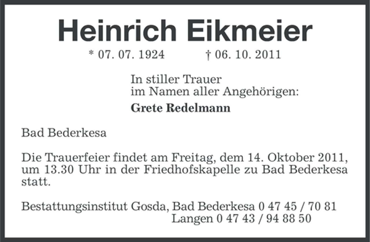 <p>Heinrich Eikmeier<br />* 07. 07. 1924</p><p>† 06. 10. 2011</p><p>In stiller Trauer<br />im Namen aller Angehörigen:<br />Grete Redelmann<br />Bad Bederkesa<br />Die Trauerfeier findet am Freitag, dem 14. Oktober 2011,<br />um 13.30 Uhr in der Friedhofskapelle zu Bad Bederkesa<br />statt.<br />Bestattungsinstitut Gosda, Bad Bederkesa 0 47 45 / 70 81<br />Langen 0 47 43 / 94 88 50</p>