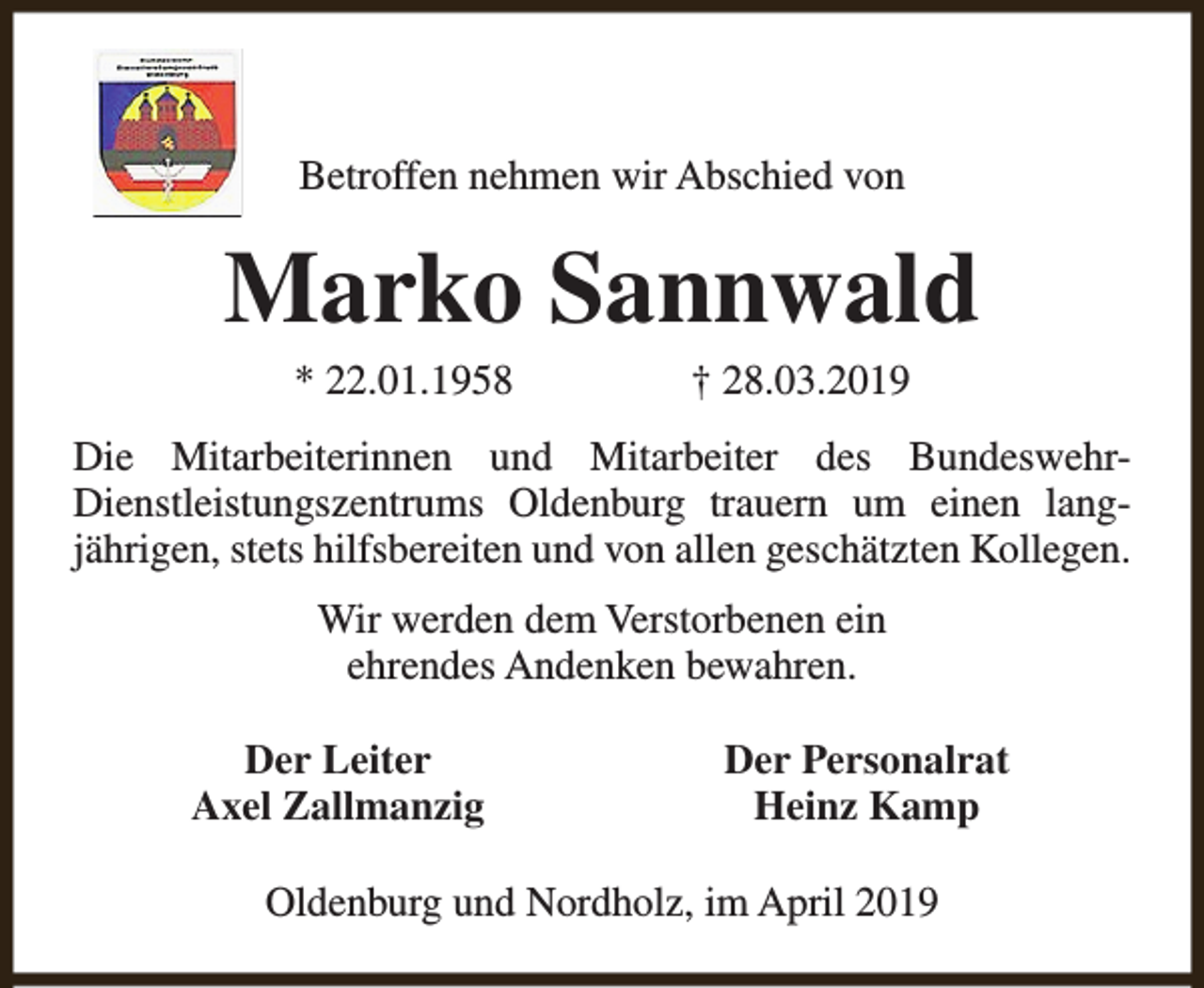 <p>Betroffen nehmen wir Abschied von</p><p>Marko Sannwald<br />* 22.01.1958</p><p>† 28.03.2019</p><p>Die Mitarbeiterinnen und Mitarbeiter des BundeswehrDienstleistungszentrums Oldenburg trauern um einen langjährigen, stets hilfsbereiten und von allen geschätzten Kollegen.<br />Wir werden dem Verstorbenen ein<br />ehrendes Andenken bewahren.<br />Der Leiter<br />Axel Zallmanzig</p><p>Der Personalrat<br />Heinz Kamp</p><p>Oldenburg und Nordholz, im April 2019</p>