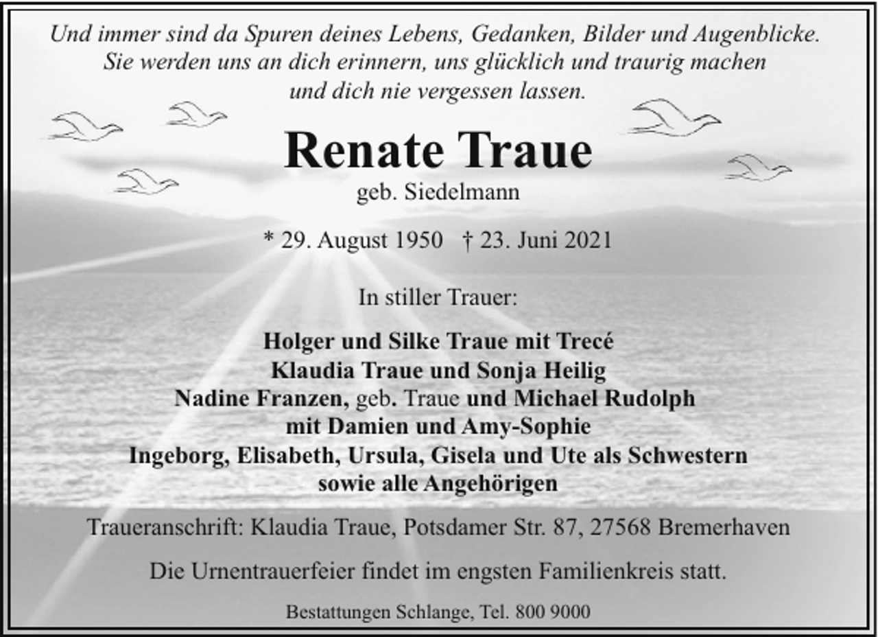 <p>Und immer sind da Spuren deines Lebens, Gedanken, Bilder und Augenblicke.<br />Sie werden uns an dich erinnern, uns glücklich und traurig machen<br />und dich nie vergessen lassen.</p><p>Renate Traue<br />geb. Siedelmann</p><p>* 29. August 1950 † 23. Juni 2021<br />In stiller Trauer:<br />Holger und Silke Traue mit Trecé<br />Klaudia Traue und Sonja Heilig<br />Nadine Franzen, geb. Traue und Michael Rudolph<br />mit Damien und Amy-Sophie<br />Ingeborg, Elisabeth, Ursula, Gisela und Ute als Schwestern<br />sowie alle Angehörigen<br />Traueranschrift: Klaudia Traue, Potsdamer Str. 87, 27568 Bremerhaven<br />Die Urnentrauerfeier findet im engsten Familienkreis statt.<br />Bestattungen Schlange, Tel. 800 9000</p>
