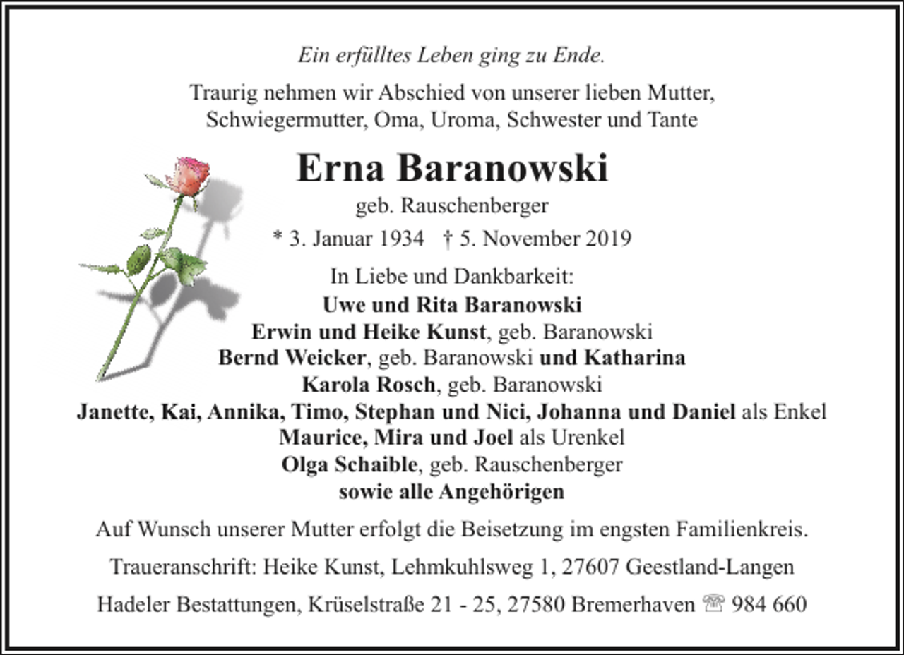 <p>Ein erfülltes Leben ging zu Ende.<br />Traurig nehmen wir Abschied von unserer lieben Mutter,<br />Schwiegermutter, Oma, Uroma, Schwester und Tante</p><p>Erna Baranowski</p><p>geb. Rauschenberger<br />* 3. Januar 1934 † 5. November 2019<br />In Liebe und Dankbarkeit:<br />Uwe und Rita Baranowski<br />Erwin und Heike Kunst, geb. Baranowski<br />Bernd Weicker, geb. Baranowski und Katharina<br />B<br />Karola Rosch, geb. Baranowski<br />Janette,<br />tte, Kaii, Annika, Timo, Stephan und Nici, Johanna und Daniel als Enkel<br />Maurice, Mira und Joel als Urenkel<br />Olga Schaible, geb. Rauschenberger<br />sowie alle Angehörigen<br />Auf Wunsch unserer Mutter erfolgt die Beisetzung im engsten Familienkreis.<br />Traueranschrift: Heike Kunst, Lehmkuhlsweg 1, 27607 Geestland-Langen<br />Hadeler Bestattungen, Krüselstraße 21 - 25, 27580 Bremerhaven ' 984 660</p>