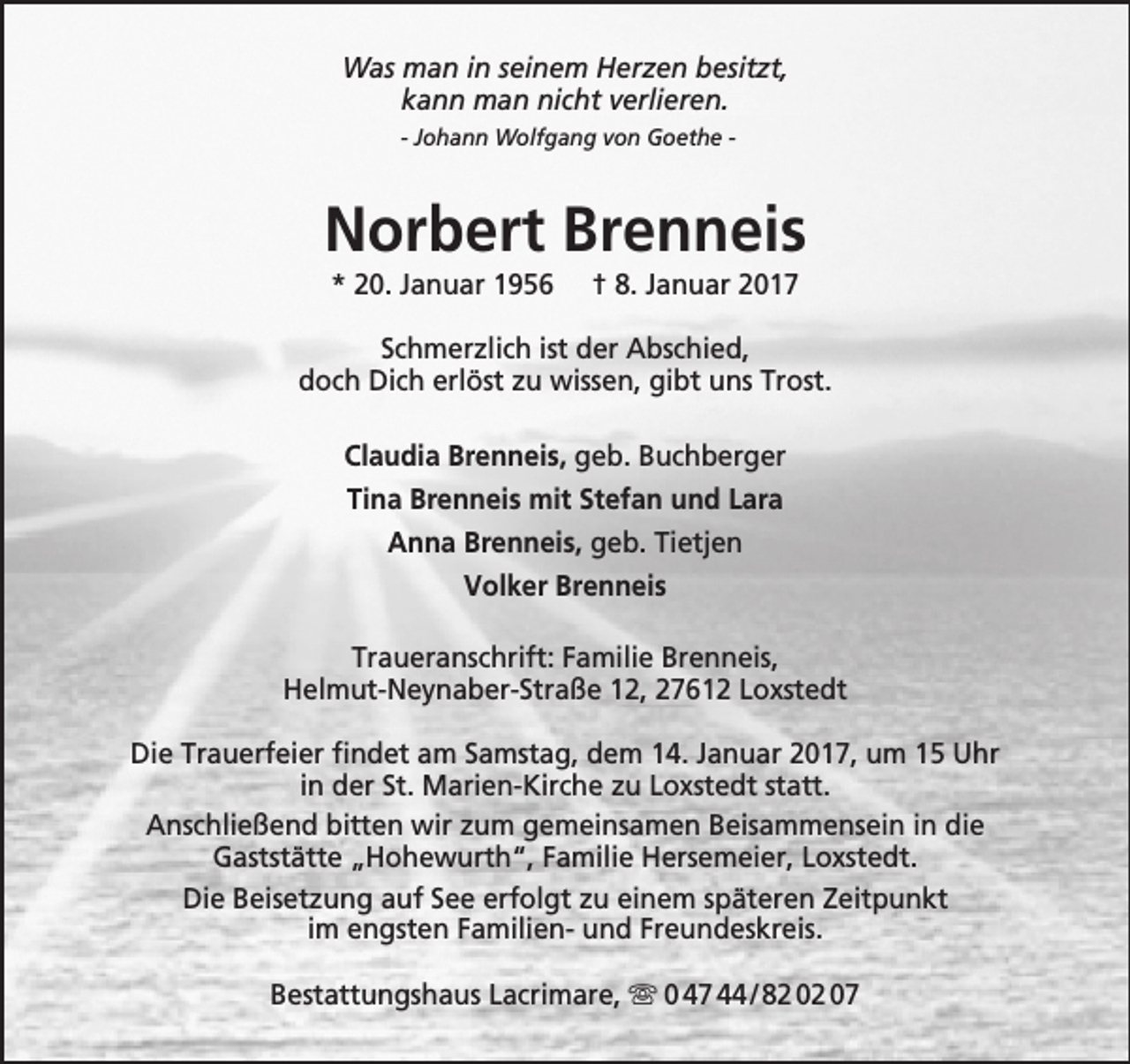 <p>Was man in seinem Herzen besitzt,<br />kann man nicht verlieren.<br />- Johann Wolfgang von Goethe -</p><p>Norbert Brenneis<br />* 20. Januar 1956</p><p>† 8. Januar 2017</p><p>Schmerzlich ist der Abschied,<br />doch Dich erlöst zu wissen, gibt uns Trost.<br />Claudia Brenneis, geb. Buchberger<br />Tina Brenneis mit Stefan und Lara<br />Anna Brenneis, geb. Tietjen<br />Volker Brenneis<br />Traueranschrift: Familie Brenneis,<br />Helmut-Neynaber-Straße 12, 27612 Loxstedt<br />Die Trauerfeier findet am Samstag, dem 14. Januar 2017, um 15 Uhr<br />in der St. Marien-Kirche zu Loxstedt statt.<br />Anschließend bitten wir zum gemeinsamen Beisammensein in die<br />Gaststätte „Hohewurth“, Familie Hersemeier, Loxstedt.<br />Die Beisetzung auf See erfolgt zu einem späteren Zeitpunkt<br />im engsten Familien- und Freundeskreis.<br />Bestattungshaus Lacrimare,  0 47 44 / 82 02 07</p>