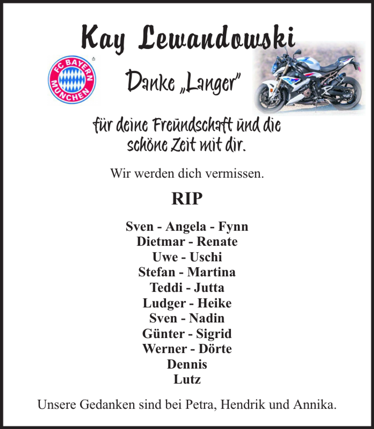<p>Kay Lewandowski<br />Danke „Langer“<br />für deine Freundschaft und die<br />schöne Zeit mit dir.<br />Wir werden dich vermissen.</p><p>RIP<br />Sven - Angela - Fynn<br />Dietmar - Renate<br />Uwe - Uschi<br />Stefan - Martina<br />Teddi - Jutta<br />Ludger - Heike<br />Sven - Nadin<br />Günter - Sigrid<br />Werner - Dörte<br />Dennis<br />Lutz<br />Unsere Gedanken sind bei Petra, Hendrik und Annika.</p>