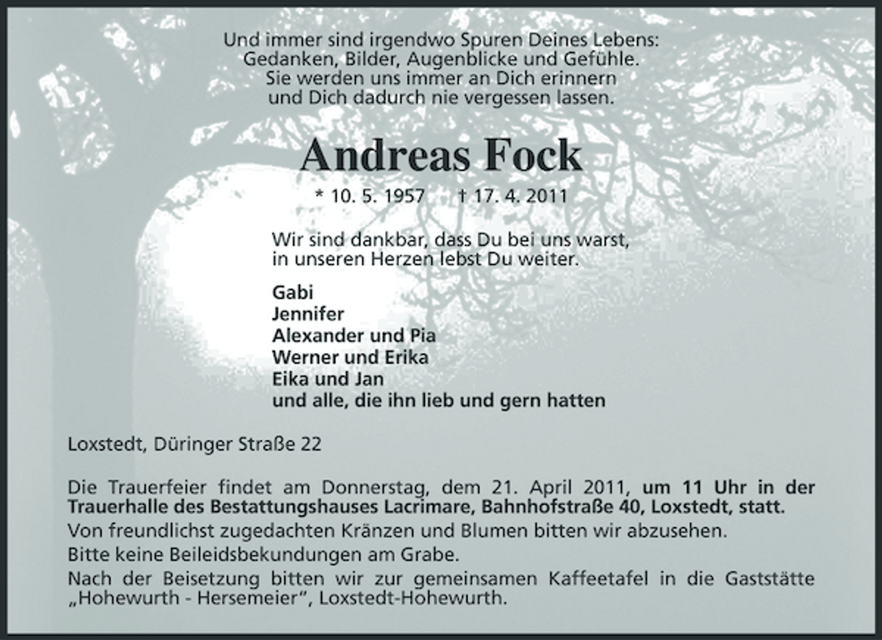 <p>Und immer sind irgendwo Spuren Deines Lebens: Gedanken, Bilder, Augenblicke und Gefühle. Sie werden uns immer an Dich erinnern und Dich dadurch nie vergessen lassen.</p><p>Andreas Fock<br />* 10. 5. 1957 † 17. 4. 2011 Wir sind dankbar, dass Du bei uns warst, in unseren Herzen lebst Du weiter. Gabi Jennifer Alexander und Pia Werner und Erika Eika und Jan und alle, die ihn lieb und gern hatten Loxstedt, Düringer Straße 22 Die Trauerfeier findet am Donnerstag, dem 21. April 2011, um 11 Uhr in der Trauerhalle des Bestattungshauses Lacrimare, Bahnhofstraße 40, Loxstedt, statt. Von freundlichst zugedachten Kränzen und Blumen bitten wir abzusehen. Bitte keine Beileidsbekundungen am Grabe. Nach der Beisetzung bitten wir zur gemeinsamen Kaffeetafel in die Gaststätte „Hohewurth - Hersemeier“, Loxstedt-Hohewurth.</p>