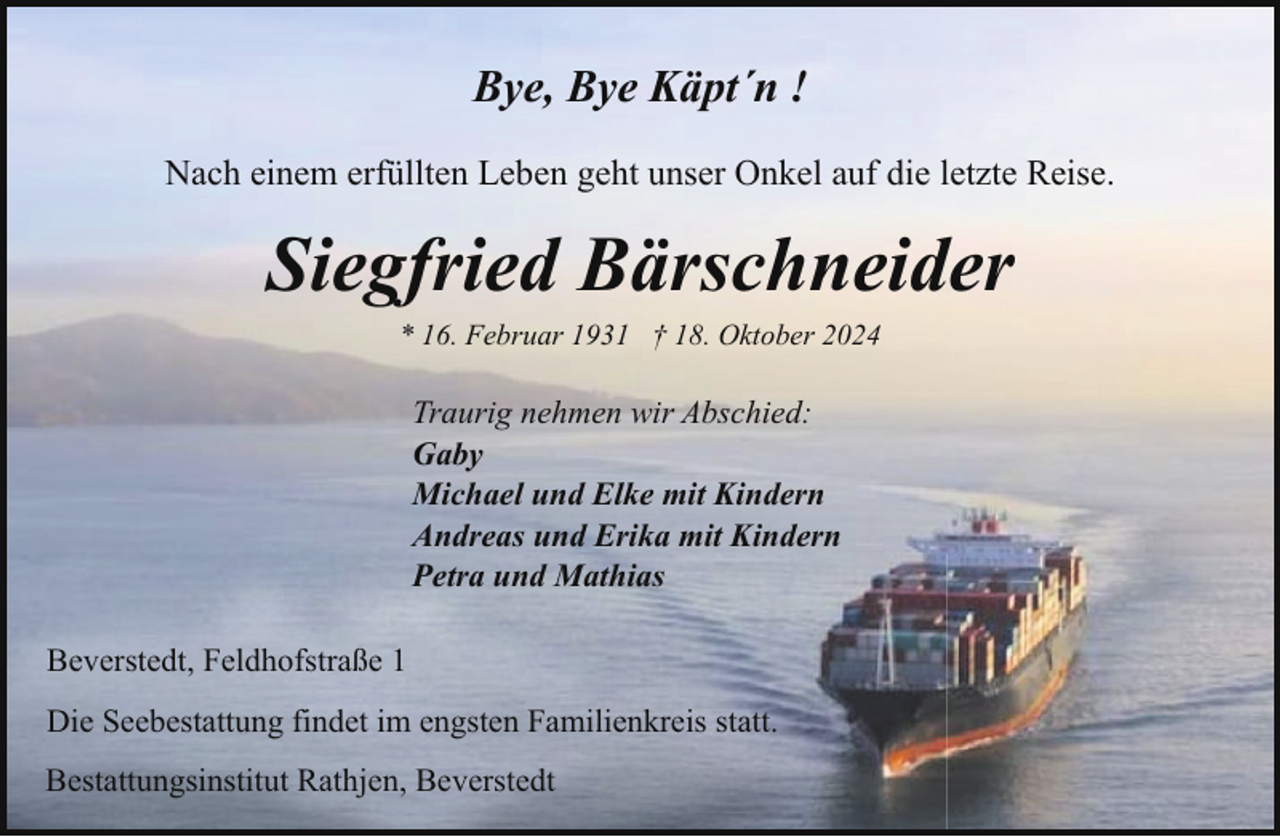 <p>Bye, Bye Käpt´n !<br />Nach einem erfüllten Leben geht unser Onkel auf die letzte Reise.</p><p>Siegfried Bärschneider<br />* 16. Februar 1931 † 18. Oktober 2024</p><p>Traurig nehmen wir Abschied:<br />Gaby<br />Michael und Elke mit Kindern<br />Andreas und Erika mit Kindern<br />Petra und Mathias<br />Beverstedt, Feldhofstraße 1<br />Die Seebestattung findet im engsten Familienkreis statt.<br />Bestattungsinstitut Rathjen, Beverstedt</p>