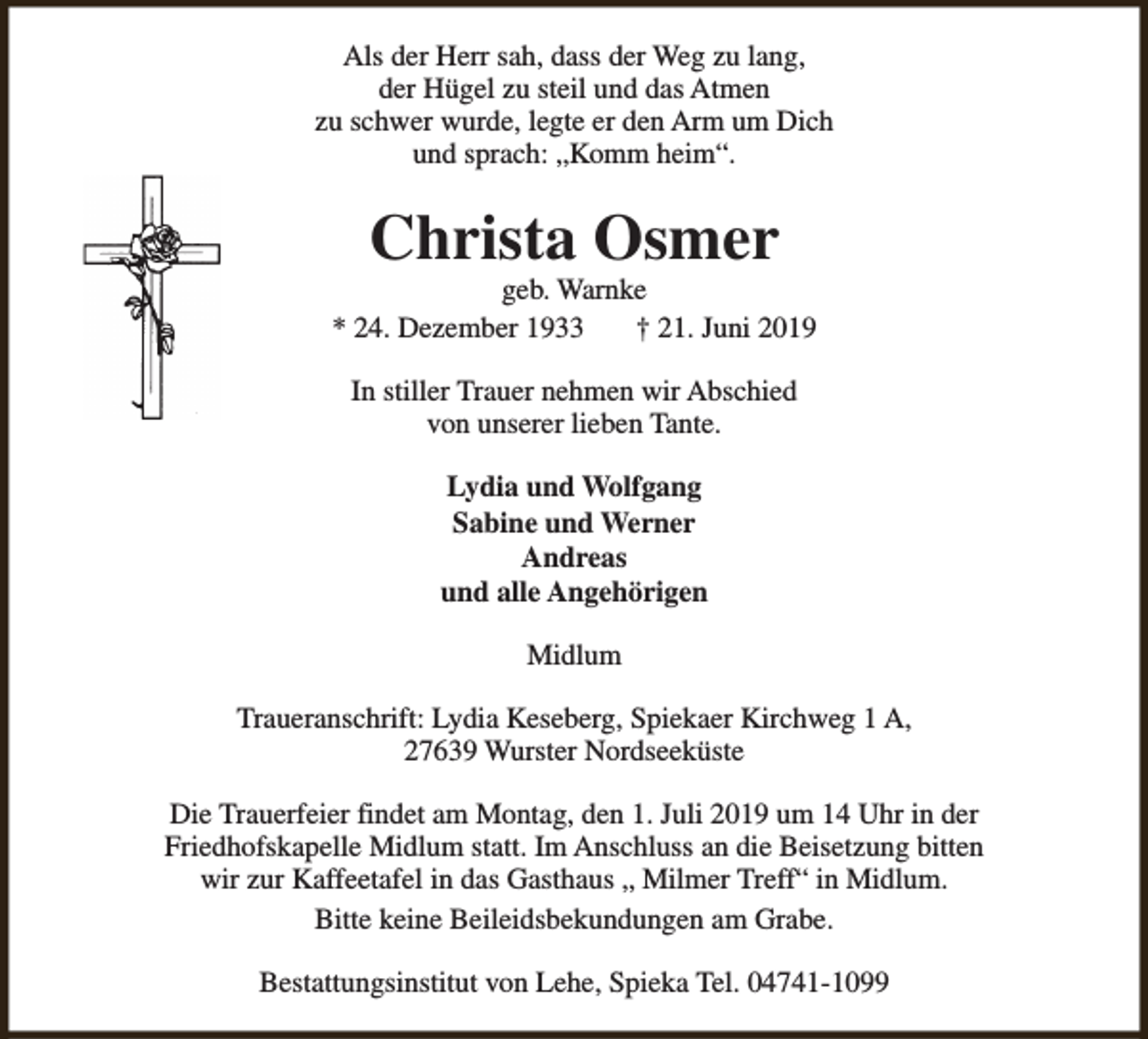 <p>Als der Herr sah, dass der Weg zu lang,<br />der Hügel zu steil und das Atmen<br />zu schwer wurde, legte er den Arm um Dich<br />und sprach: „Komm heim“.</p><p>Christa Osmer</p><p>geb. Warnke<br />* 24. Dezember 1933<br />† 21. Juni 2019<br />In stiller Trauer nehmen wir Abschied<br />von unserer lieben Tante.<br />Lydia und Wolfgang<br />Sabine und Werner<br />Andreas<br />und alle Angehörigen<br />Midlum<br />Traueranschrift: Lydia Keseberg, Spiekaer Kirchweg 1 A,<br />27639 Wurster Nordseeküste<br />Die Trauerfeier findet am Montag, den 1. Juli 2019 um 14 Uhr in der<br />Friedhofskapelle Midlum statt. Im Anschluss an die Beisetzung bitten<br />wir zur Kaffeetafel in das Gasthaus „ Milmer Treff“ in Midlum.<br />Bitte keine Beileidsbekundungen am Grabe.<br />Bestattungsinstitut von Lehe, Spieka Tel. 04741-1099</p>