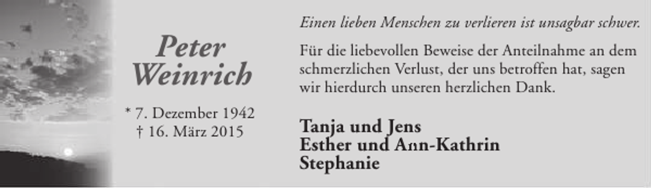 <p>Peter<br />Weinrich<br />* 7. Dezember 1942<br />† 16. März 2015</p><p>Einen lieben Menschen zu verlieren ist unsagbar schwer.<br />Für die liebevollen Beweise der Anteilnahme an dem<br />schmerzlichen Verlust, der uns betroffen hat, sagen<br />wir hierdurch unseren herzlichen Dank.</p><p>Tanja und Jens<br />Esther und Ann-Kathrin<br />An<br />Stephanie</p>