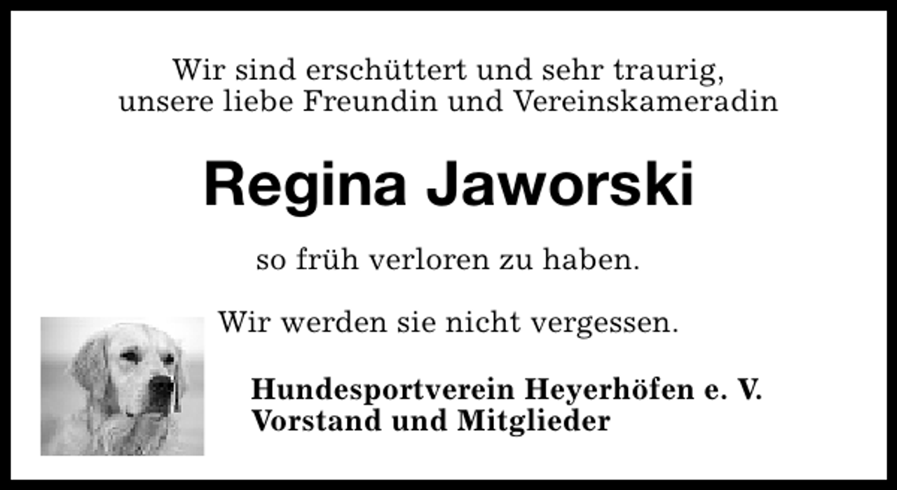 <p>Wir sind erschüttert und sehr traurig,<br />unsere liebe Freundin und Vereinskameradin</p><p>Regina Jaworski<br />so früh verloren zu haben.<br />Wir werden sie nicht vergessen.<br />Hundesportverein Heyerhöfen e. V.<br />Vorstand und Mitglieder</p>